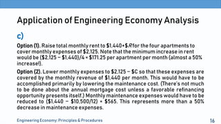 Application of Engineering Economy Analysis
c)
Option (1). Raise total monthly rent to $1,440+$R for the four apartments to
cover monthly expenses of $2,125. Note that the minimum increase in rent
would be ($2,125 − $1,440)/4 = $171.25 per apartment per month (almost a 50%
increase!).
Option (2). Lower monthly expenses to $2,125 − $C so that these expenses are
covered by the monthly revenue of $1,440 per month. This would have to be
accomplished primarily by lowering the maintenance cost. (There’s not much
to be done about the annual mortgage cost unless a favorable refinancing
opportunity presents itself.) Monthly maintenance expenses would have to be
reduced to ($1,440 − $10,500/12) = $565. This represents more than a 50%
decrease in maintenance expenses.
Engineering Economy: Principles & Procedures 16
 