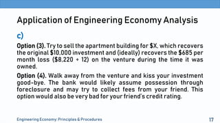 Application of Engineering Economy Analysis
c)
Option (3). Try to sell the apartment building for $X, which recovers
the original $10,000 investment and (ideally) recovers the $685 per
month loss ($8,220 ÷ 12) on the venture during the time it was
owned.
Option (4). Walk away from the venture and kiss your investment
good-bye. The bank would likely assume possession through
foreclosure and may try to collect fees from your friend. This
option would also be very bad for your friend’s credit rating.
Engineering Economy: Principles & Procedures 17
 