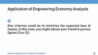 Application of Engineering Economy Analysis
d)
One criterion could be to minimize the expected loss of
money. In this case, you might advise your friend to pursue
Option (1) or (3).
Engineering Economy: Principles & Procedures 18
 