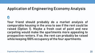 Application of Engineering Economy Analysis
f)
Your friend should probably do a market analysis of
comparable housing in the area to see if the rent could be
raised (Option 1). Maybe a fresh coat of paint and new
carpeting would make the apartments more appealing to
prospective renters. If so, the rent can probably be raised
while keeping 100% occupancy of the four apartments.
Engineering Economy: Principles & Procedures 20
 