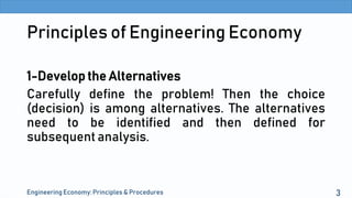 Principles of Engineering Economy
1-Develop the Alternatives
Carefully define the problem! Then the choice
(decision) is among alternatives. The alternatives
need to be identified and then defined for
subsequent analysis.
Engineering Economy: Principles & Procedures 3
 