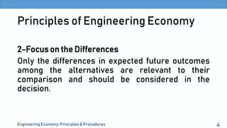 Principles of Engineering Economy
2-Focus on the Differences
Only the differences in expected future outcomes
among the alternatives are relevant to their
comparison and should be considered in the
decision.
Engineering Economy: Principles & Procedures 4
 