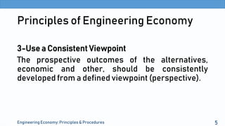 Principles of Engineering Economy
3-Use a Consistent Viewpoint
The prospective outcomes of the alternatives,
economic and other, should be consistently
developed from a defined viewpoint (perspective).
Engineering Economy: Principles & Procedures 5
 
