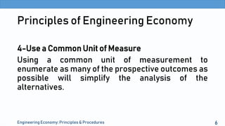 Principles of Engineering Economy
4-Use a Common Unit of Measure
Using a common unit of measurement to
enumerate as many of the prospective outcomes as
possible will simplify the analysis of the
alternatives.
Engineering Economy: Principles & Procedures 6
 