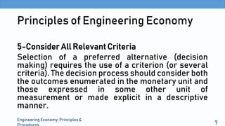 Principles of Engineering Economy
5-Consider All Relevant Criteria
Selection of a preferred alternative (decision
making) requires the use of a criterion (or several
criteria). The decision process should consider both
the outcomes enumerated in the monetary unit and
those expressed in some other unit of
measurement or made explicit in a descriptive
manner.
Engineering Economy: Principles &
7
 