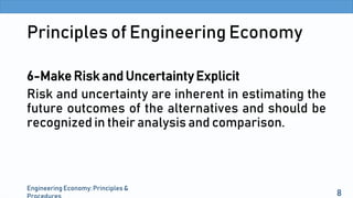 Principles of Engineering Economy
6-Make Risk and Uncertainty Explicit
Risk and uncertainty are inherent in estimating the
future outcomes of the alternatives and should be
recognized in their analysis and comparison.
Engineering Economy: Principles &
8
 