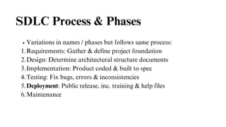 SDLC Process & Phases
Variations in names / phases but follows same process:
Requirements: Gather & define project foundation
1.
Design: Determine architectural structure documents
2.
Implementation: Product coded & built to spec
3.
Testing: Fix bugs, errors & inconsistencies
4.
Deployment: Public release, inc. training & help files
5.
Maintenance
6.
 