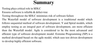 Summary
Testing plays critical role in SDLC
Ensures software is reliable & defect-tree
Testing throughout the SDLC minimises risk of software failure
The Waterfall model of software development is a traditional model which
follows sequential method of software development. V and Spiral models, which
employ testing as an integral part of software development, are more efficient
than the Waterfall model. Agile is considered to be the most advanced and
efficient type of software development model. Extreme Programming (XP) is a
method developed based on the agile model, which uses test driven development
to develop highly efficient software.
 