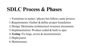 SDLC Process & Phases
Variations in names / phases but follows same process:
Requirements: Gather & define project foundation
1.
Design: Determine architectural structure documents
2.
Implementation: Product coded & built to spec
3.
Testing: Fix bugs, errors & inconsistencies
4.
Deployment
5.
Maintenance
6.
 