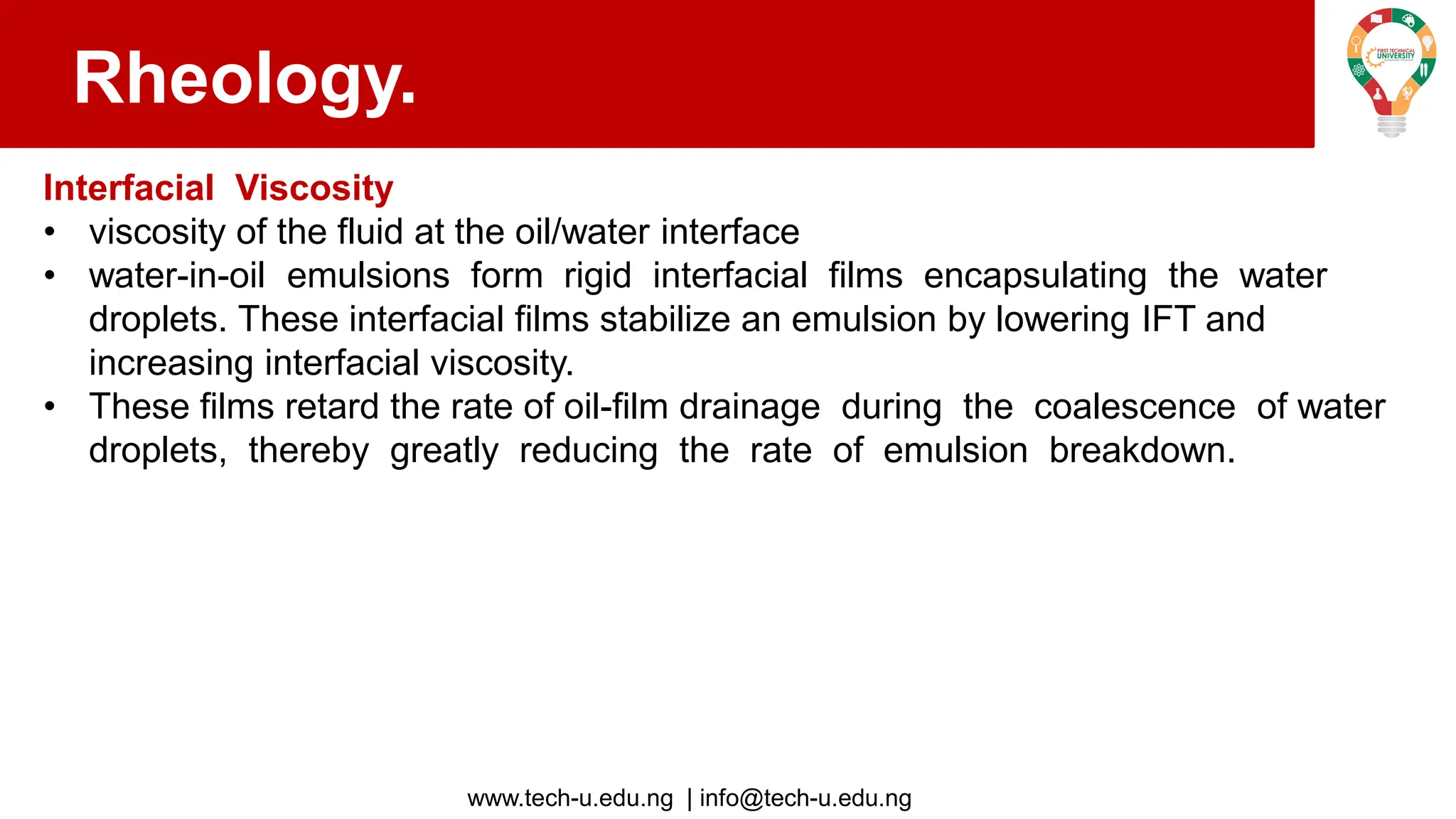 www.tech-u.edu.ng | info@tech-u.edu.ng
Rheology.
Interfacial Viscosity
• viscosity of the fluid at the oil/water interface
• water-in-oil emulsions form rigid interfacial films encapsulating the water
droplets. These interfacial films stabilize an emulsion by lowering IFT and
increasing interfacial viscosity.
• These films retard the rate of oil-film drainage during the coalescence of water
droplets, thereby greatly reducing the rate of emulsion breakdown.
 