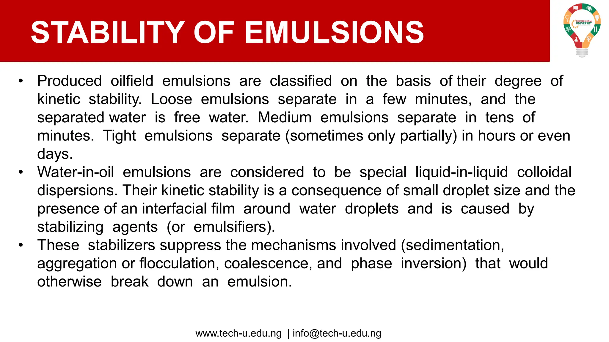 www.tech-u.edu.ng | info@tech-u.edu.ng
STABILITY OF EMULSIONS
• Produced oilfield emulsions are classified on the basis of their degree of
kinetic stability. Loose emulsions separate in a few minutes, and the
separated water is free water. Medium emulsions separate in tens of
minutes. Tight emulsions separate (sometimes only partially) in hours or even
days.
• Water-in-oil emulsions are considered to be special liquid-in-liquid colloidal
dispersions. Their kinetic stability is a consequence of small droplet size and the
presence of an interfacial film around water droplets and is caused by
stabilizing agents (or emulsifiers).
• These stabilizers suppress the mechanisms involved (sedimentation,
aggregation or flocculation, coalescence, and phase inversion) that would
otherwise break down an emulsion.
 