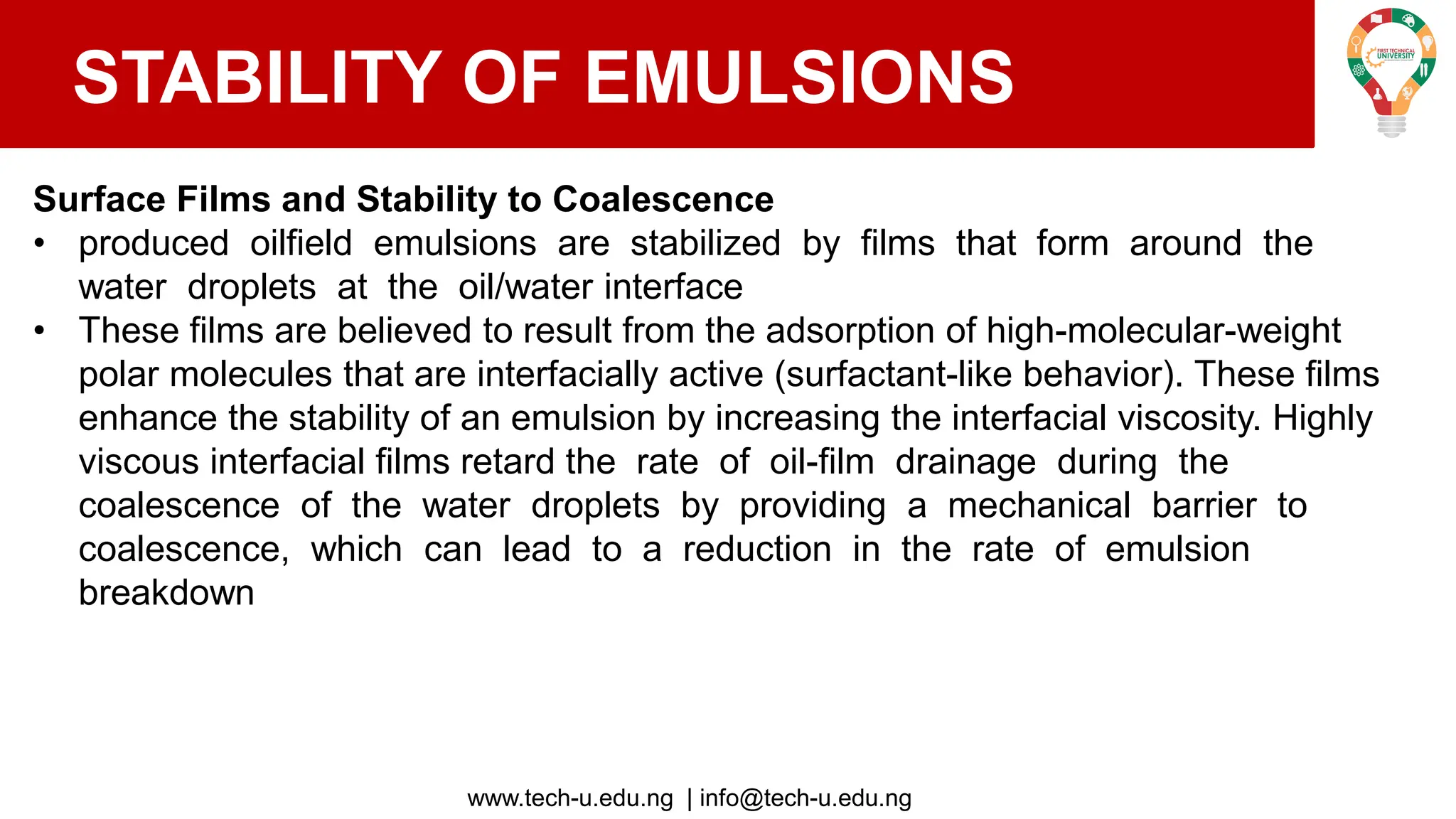 www.tech-u.edu.ng | info@tech-u.edu.ng
STABILITY OF EMULSIONS
Surface Films and Stability to Coalescence
• produced oilfield emulsions are stabilized by films that form around the
water droplets at the oil/water interface
• These films are believed to result from the adsorption of high-molecular-weight
polar molecules that are interfacially active (surfactant-like behavior). These films
enhance the stability of an emulsion by increasing the interfacial viscosity. Highly
viscous interfacial films retard the rate of oil-film drainage during the
coalescence of the water droplets by providing a mechanical barrier to
coalescence, which can lead to a reduction in the rate of emulsion
breakdown
 