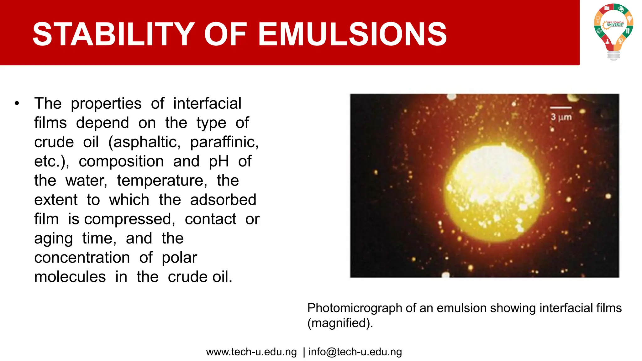 www.tech-u.edu.ng | info@tech-u.edu.ng
STABILITY OF EMULSIONS
• The properties of interfacial
films depend on the type of
crude oil (asphaltic, paraffinic,
etc.), composition and pH of
the water, temperature, the
extent to which the adsorbed
film is compressed, contact or
aging time, and the
concentration of polar
molecules in the crude oil.
Photomicrograph of an emulsion showing interfacial films
(magnified).
 