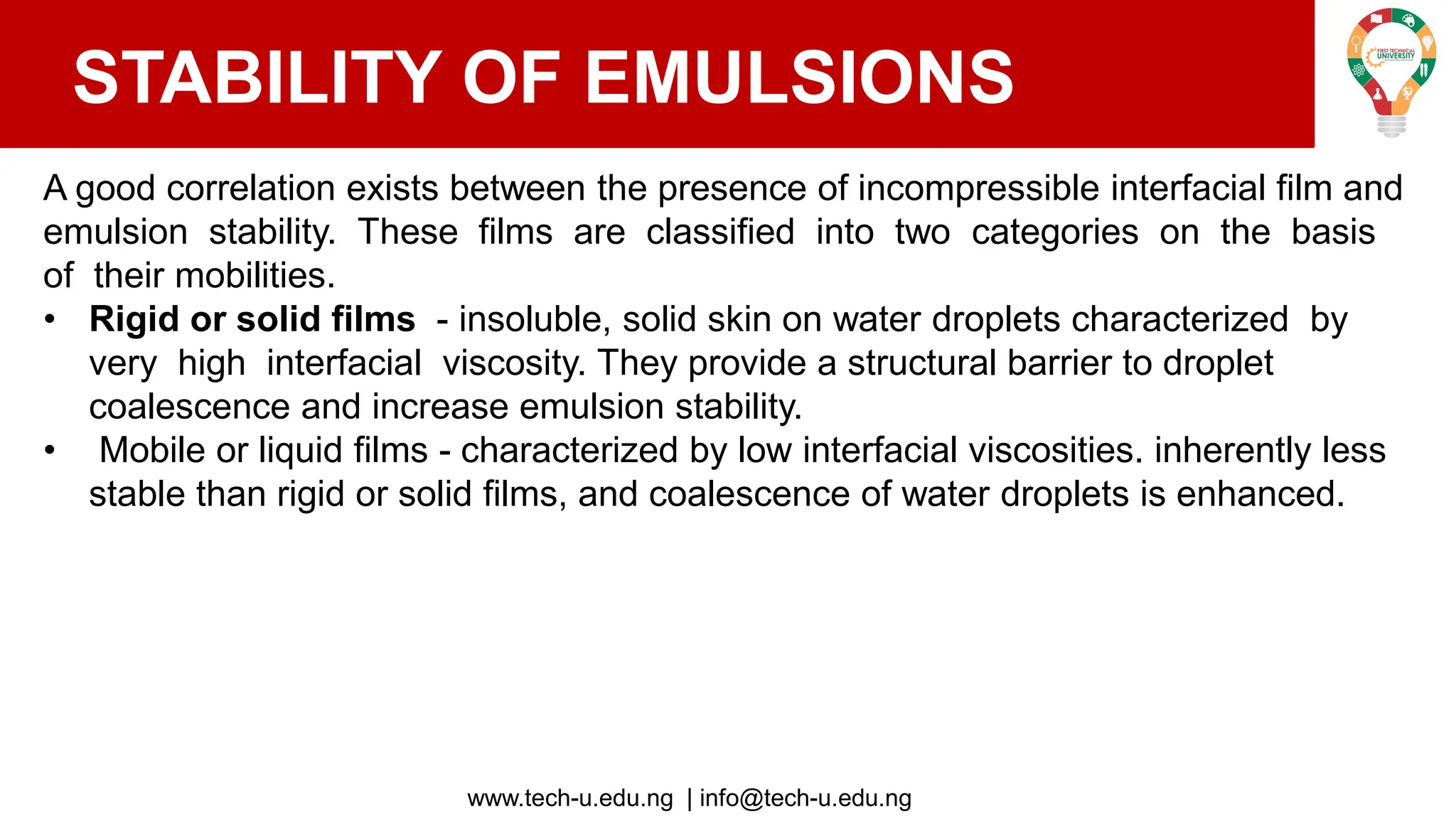 www.tech-u.edu.ng | info@tech-u.edu.ng
STABILITY OF EMULSIONS
A good correlation exists between the presence of incompressible interfacial film and
emulsion stability. These films are classified into two categories on the basis
of their mobilities.
• Rigid or solid films - insoluble, solid skin on water droplets characterized by
very high interfacial viscosity. They provide a structural barrier to droplet
coalescence and increase emulsion stability.
• Mobile or liquid films - characterized by low interfacial viscosities. inherently less
stable than rigid or solid films, and coalescence of water droplets is enhanced.
 