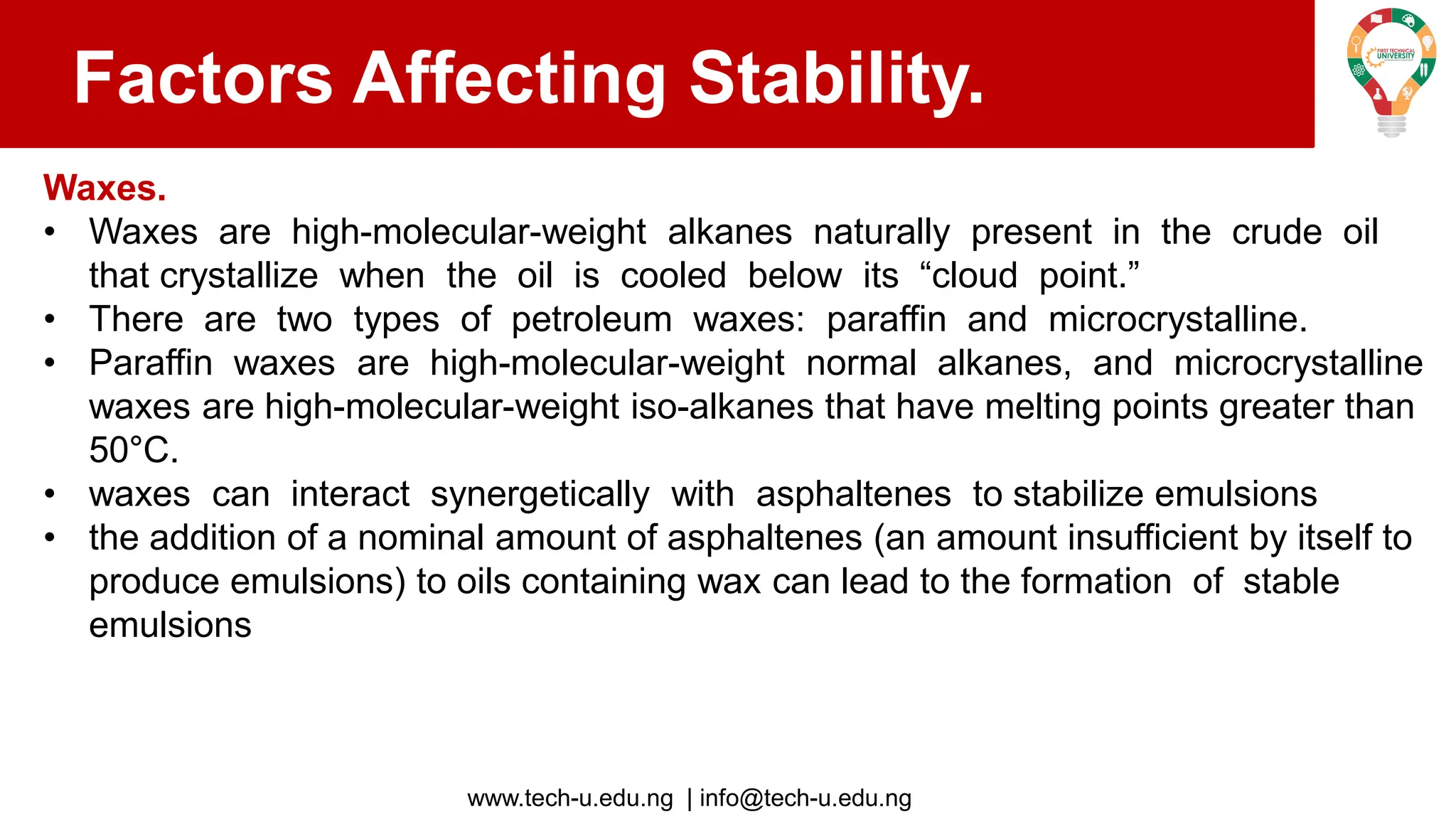 www.tech-u.edu.ng | info@tech-u.edu.ng
Factors Affecting Stability.
Waxes.
• Waxes are high-molecular-weight alkanes naturally present in the crude oil
that crystallize when the oil is cooled below its “cloud point.”
• There are two types of petroleum waxes: paraffin and microcrystalline.
• Paraffin waxes are high-molecular-weight normal alkanes, and microcrystalline
waxes are high-molecular-weight iso-alkanes that have melting points greater than
50°C.
• waxes can interact synergetically with asphaltenes to stabilize emulsions
• the addition of a nominal amount of asphaltenes (an amount insufficient by itself to
produce emulsions) to oils containing wax can lead to the formation of stable
emulsions
 