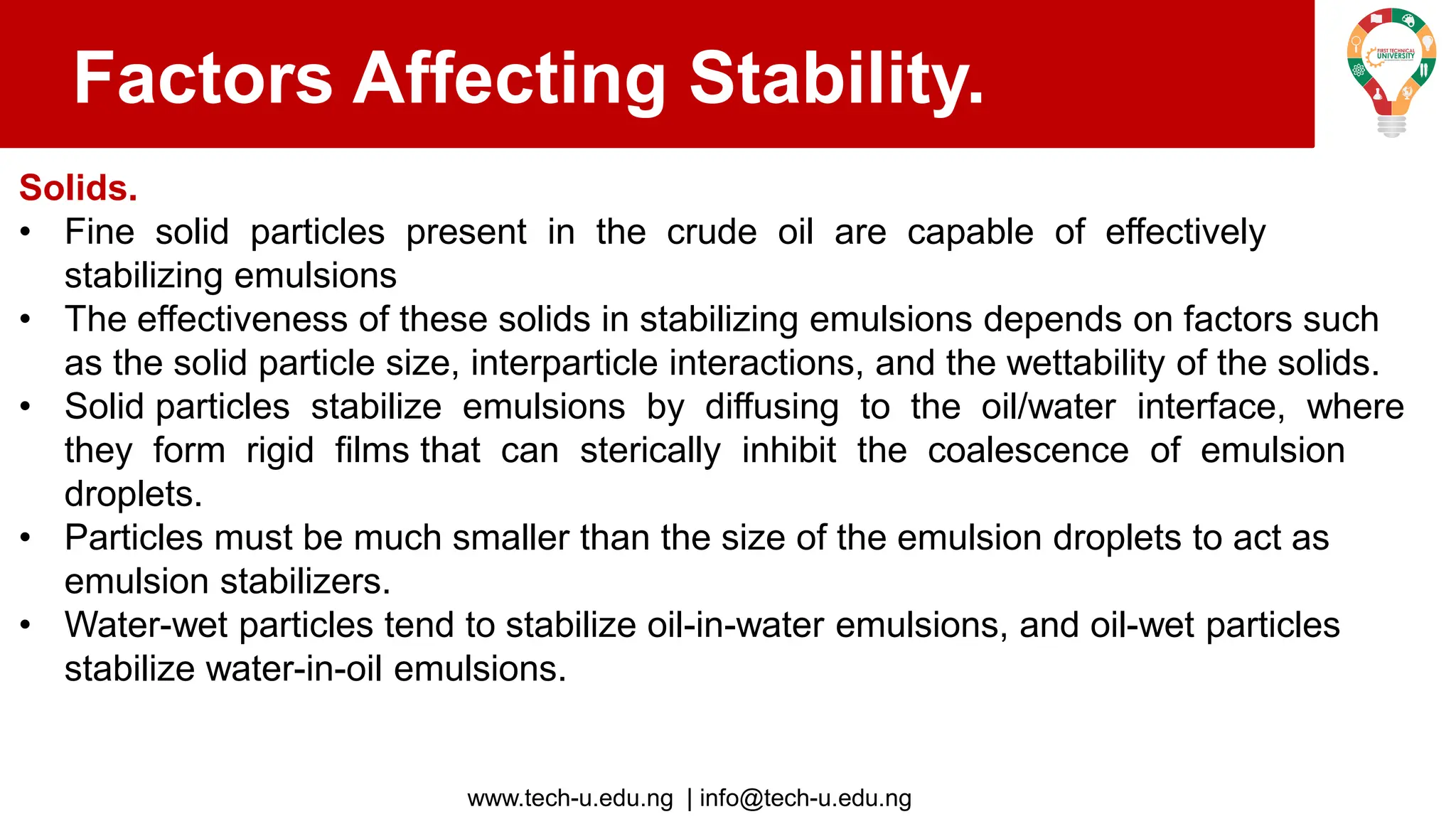 www.tech-u.edu.ng | info@tech-u.edu.ng
Factors Affecting Stability.
Solids.
• Fine solid particles present in the crude oil are capable of effectively
stabilizing emulsions
• The effectiveness of these solids in stabilizing emulsions depends on factors such
as the solid particle size, interparticle interactions, and the wettability of the solids.
• Solid particles stabilize emulsions by diffusing to the oil/water interface, where
they form rigid films that can sterically inhibit the coalescence of emulsion
droplets.
• Particles must be much smaller than the size of the emulsion droplets to act as
emulsion stabilizers.
• Water-wet particles tend to stabilize oil-in-water emulsions, and oil-wet particles
stabilize water-in-oil emulsions.
 