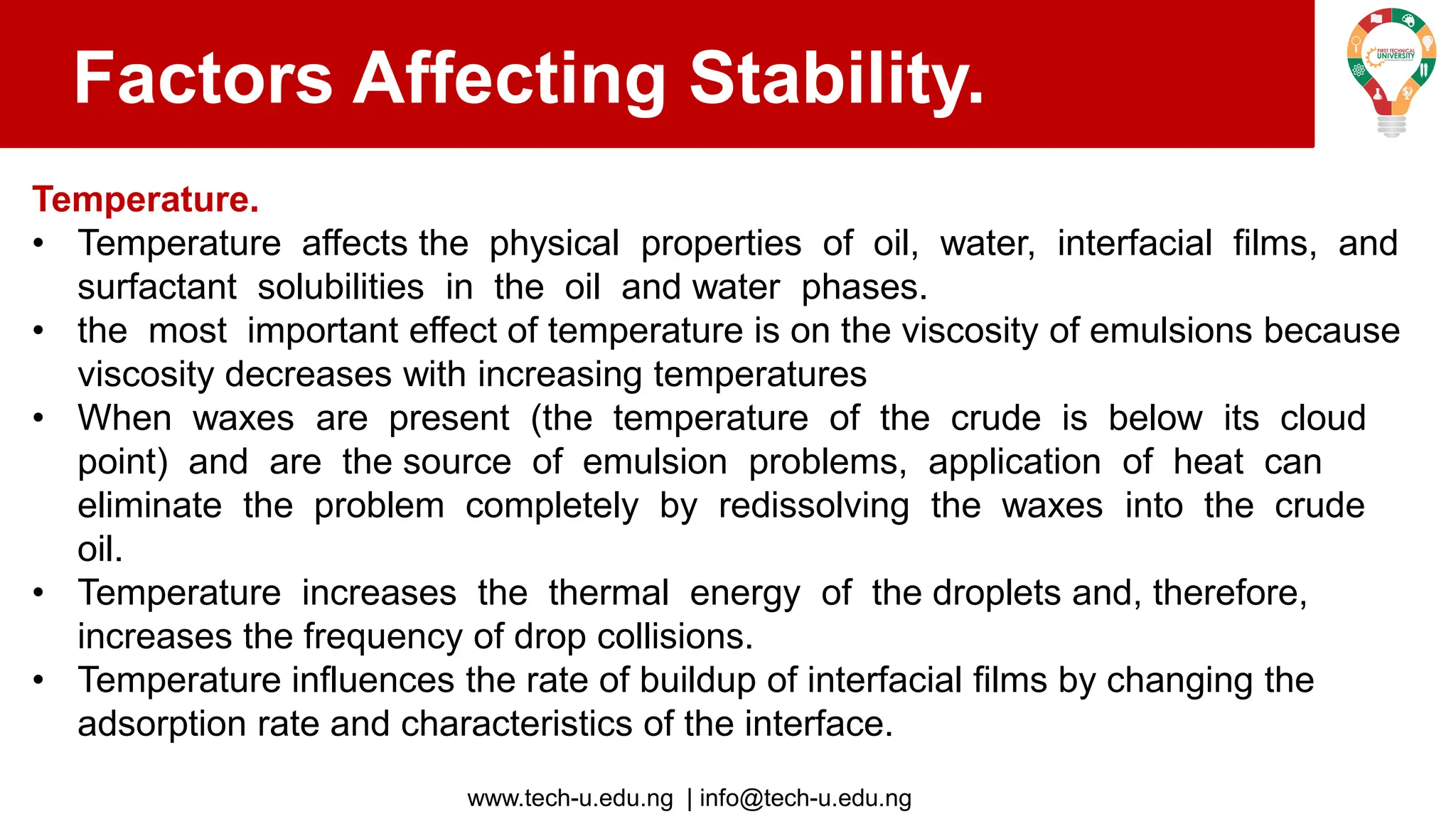 www.tech-u.edu.ng | info@tech-u.edu.ng
Factors Affecting Stability.
Temperature.
• Temperature affects the physical properties of oil, water, interfacial films, and
surfactant solubilities in the oil and water phases.
• the most important effect of temperature is on the viscosity of emulsions because
viscosity decreases with increasing temperatures
• When waxes are present (the temperature of the crude is below its cloud
point) and are the source of emulsion problems, application of heat can
eliminate the problem completely by redissolving the waxes into the crude
oil.
• Temperature increases the thermal energy of the droplets and, therefore,
increases the frequency of drop collisions.
• Temperature influences the rate of buildup of interfacial films by changing the
adsorption rate and characteristics of the interface.
 