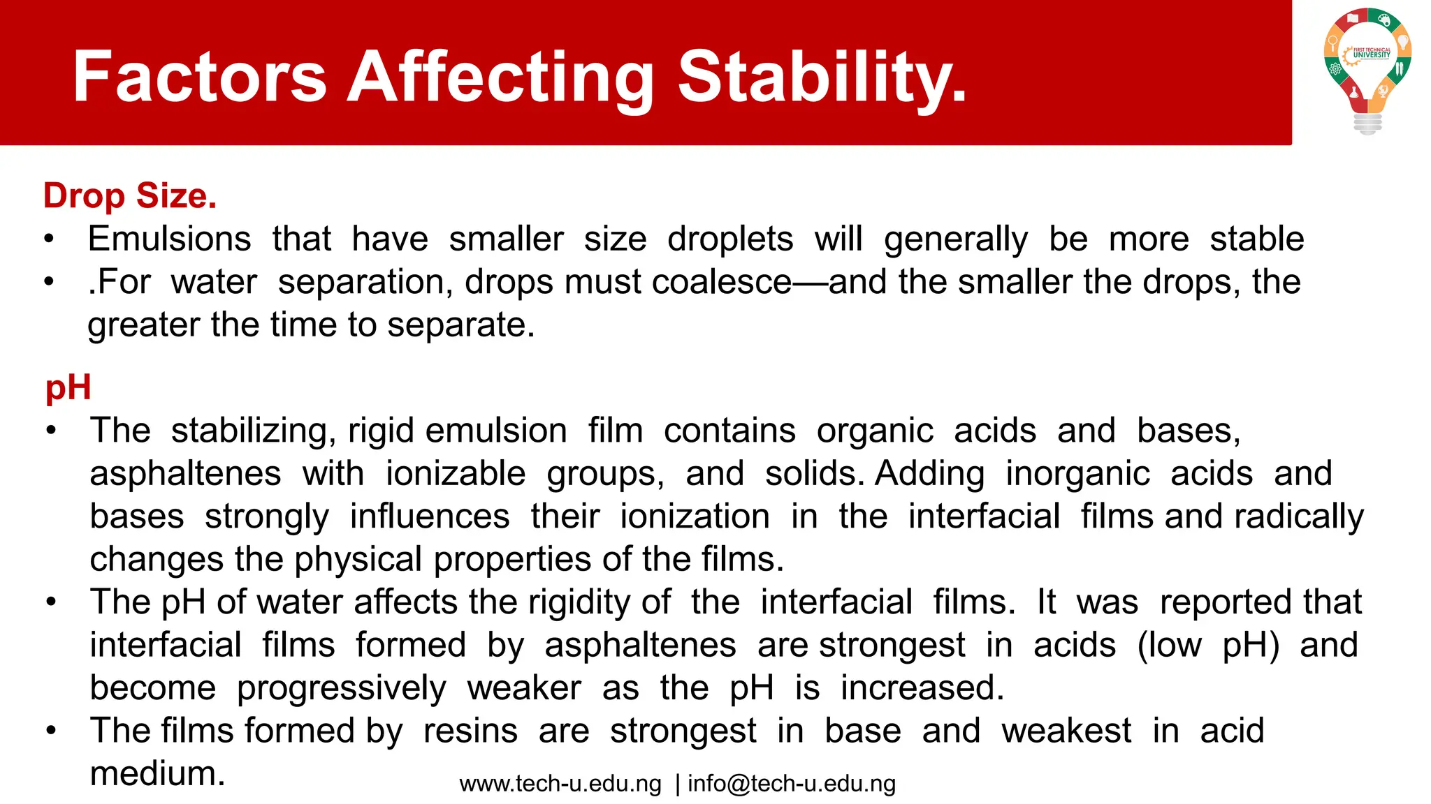 www.tech-u.edu.ng | info@tech-u.edu.ng
Factors Affecting Stability.
Drop Size.
• Emulsions that have smaller size droplets will generally be more stable
• .For water separation, drops must coalesce—and the smaller the drops, the
greater the time to separate.
pH
• The stabilizing, rigid emulsion film contains organic acids and bases,
asphaltenes with ionizable groups, and solids. Adding inorganic acids and
bases strongly influences their ionization in the interfacial films and radically
changes the physical properties of the films.
• The pH of water affects the rigidity of the interfacial films. It was reported that
interfacial films formed by asphaltenes are strongest in acids (low pH) and
become progressively weaker as the pH is increased.
• The films formed by resins are strongest in base and weakest in acid
medium.
 