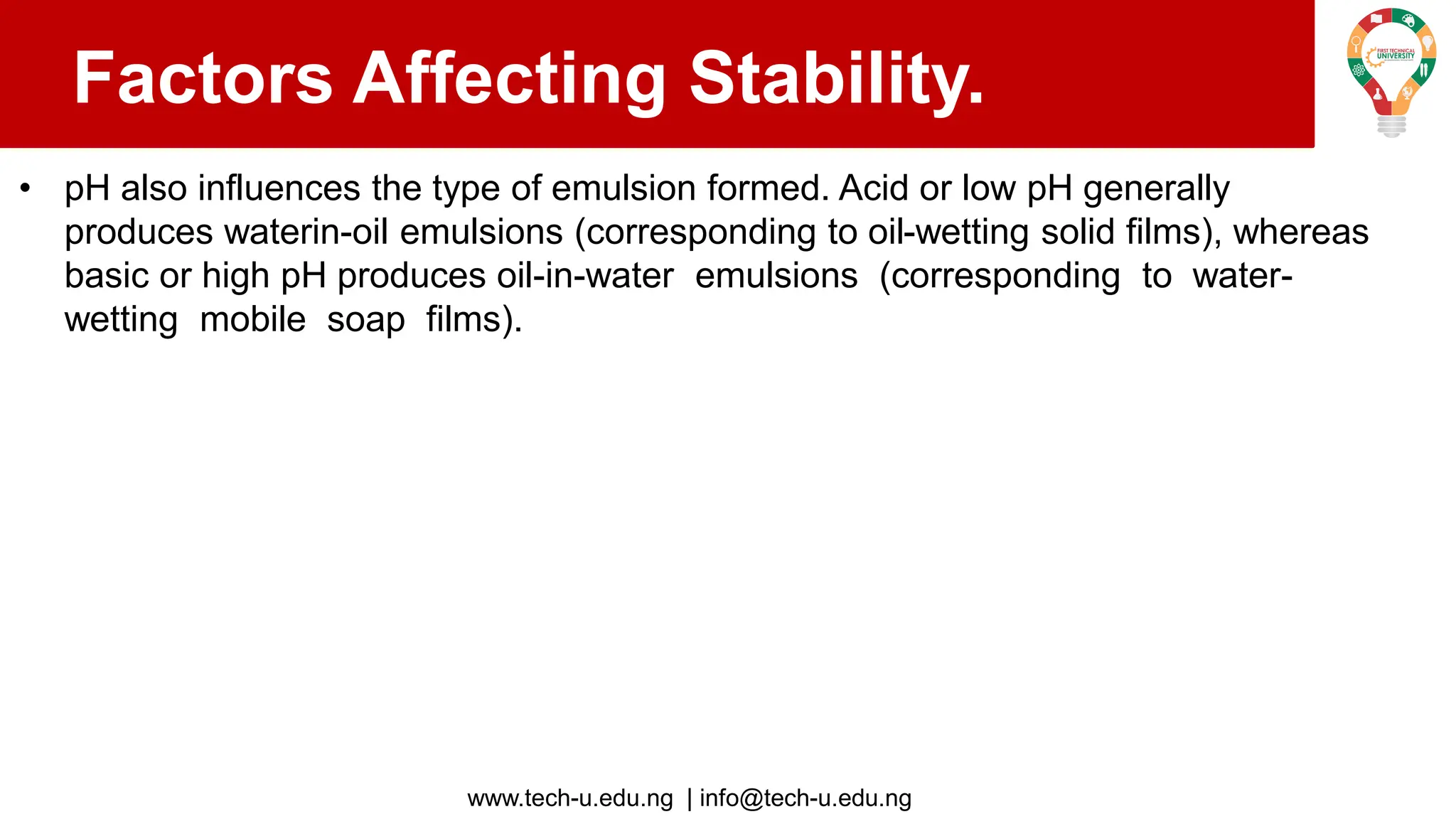 www.tech-u.edu.ng | info@tech-u.edu.ng
Factors Affecting Stability.
• pH also influences the type of emulsion formed. Acid or low pH generally
produces waterin-oil emulsions (corresponding to oil-wetting solid films), whereas
basic or high pH produces oil-in-water emulsions (corresponding to water-
wetting mobile soap films).
 