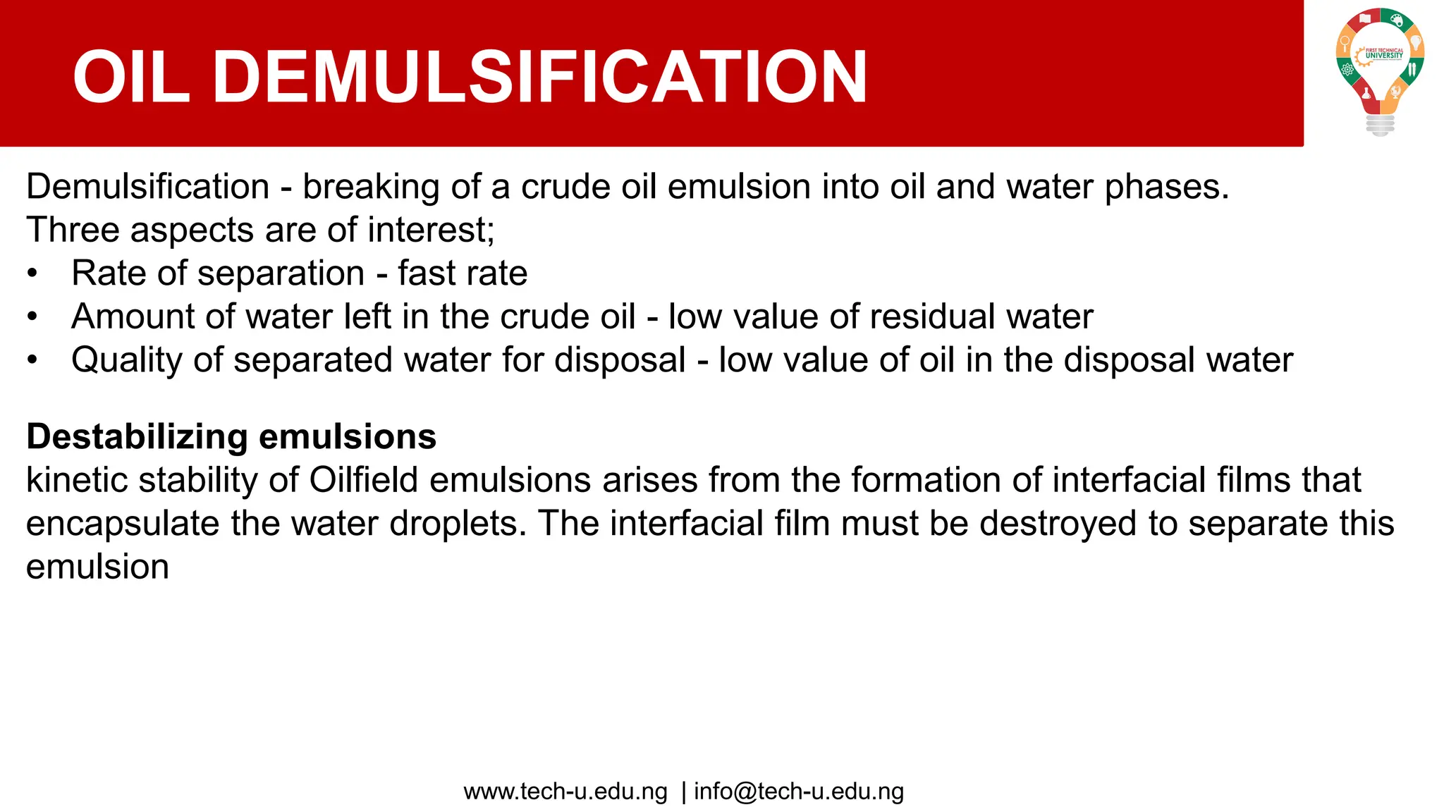 www.tech-u.edu.ng | info@tech-u.edu.ng
OIL DEMULSIFICATION
Demulsification - breaking of a crude oil emulsion into oil and water phases.
Three aspects are of interest;
• Rate of separation - fast rate
• Amount of water left in the crude oil - low value of residual water
• Quality of separated water for disposal - low value of oil in the disposal water
Destabilizing emulsions
kinetic stability of Oilfield emulsions arises from the formation of interfacial films that
encapsulate the water droplets. The interfacial film must be destroyed to separate this
emulsion
 