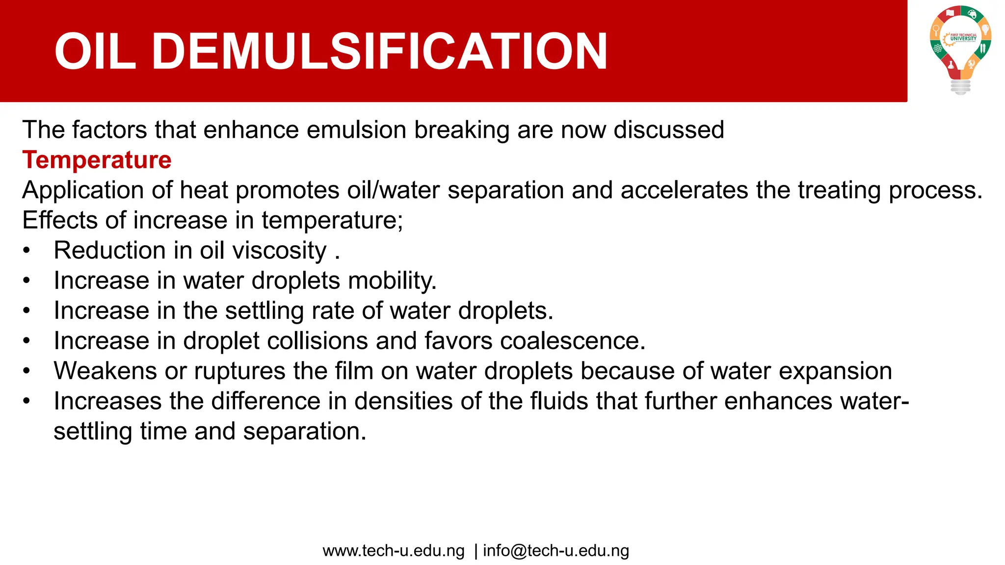 www.tech-u.edu.ng | info@tech-u.edu.ng
OIL DEMULSIFICATION
The factors that enhance emulsion breaking are now discussed
Temperature
Application of heat promotes oil/water separation and accelerates the treating process.
Effects of increase in temperature;
• Reduction in oil viscosity .
• Increase in water droplets mobility.
• Increase in the settling rate of water droplets.
• Increase in droplet collisions and favors coalescence.
• Weakens or ruptures the film on water droplets because of water expansion
• Increases the difference in densities of the fluids that further enhances water-
settling time and separation.
 