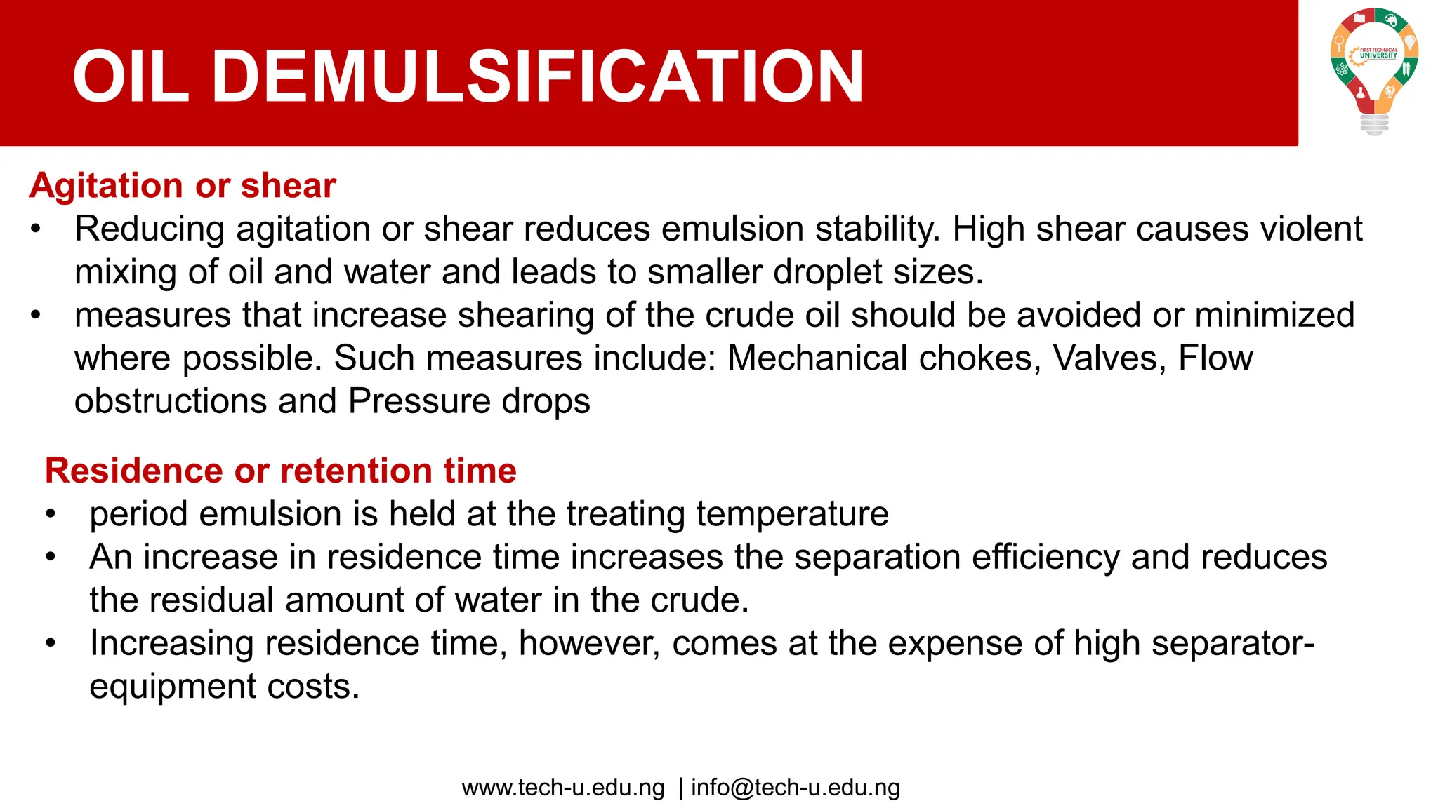 www.tech-u.edu.ng | info@tech-u.edu.ng
OIL DEMULSIFICATION
Agitation or shear
• Reducing agitation or shear reduces emulsion stability. High shear causes violent
mixing of oil and water and leads to smaller droplet sizes.
• measures that increase shearing of the crude oil should be avoided or minimized
where possible. Such measures include: Mechanical chokes, Valves, Flow
obstructions and Pressure drops
Residence or retention time
• period emulsion is held at the treating temperature
• An increase in residence time increases the separation efficiency and reduces
the residual amount of water in the crude.
• Increasing residence time, however, comes at the expense of high separator-
equipment costs.
 