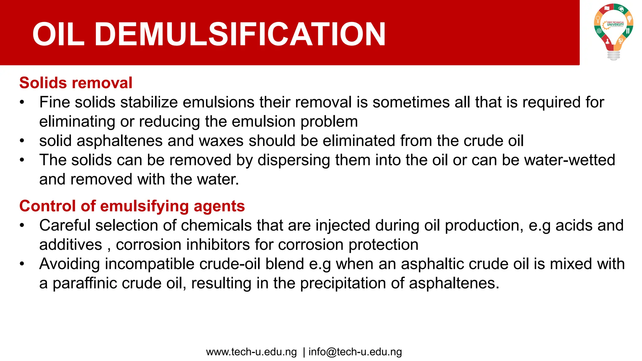www.tech-u.edu.ng | info@tech-u.edu.ng
OIL DEMULSIFICATION
Solids removal
• Fine solids stabilize emulsions their removal is sometimes all that is required for
eliminating or reducing the emulsion problem
• solid asphaltenes and waxes should be eliminated from the crude oil
• The solids can be removed by dispersing them into the oil or can be water-wetted
and removed with the water.
Control of emulsifying agents
• Careful selection of chemicals that are injected during oil production, e.g acids and
additives , corrosion inhibitors for corrosion protection
• Avoiding incompatible crude-oil blend e.g when an asphaltic crude oil is mixed with
a paraffinic crude oil, resulting in the precipitation of asphaltenes.
 