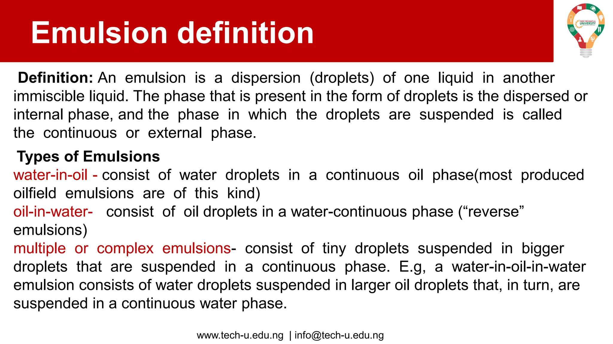 www.tech-u.edu.ng | info@tech-u.edu.ng
Emulsion definition
Definition: An emulsion is a dispersion (droplets) of one liquid in another
immiscible liquid. The phase that is present in the form of droplets is the dispersed or
internal phase, and the phase in which the droplets are suspended is called
the continuous or external phase.
Types of Emulsions
water-in-oil - consist of water droplets in a continuous oil phase(most produced
oilfield emulsions are of this kind)
oil-in-water- consist of oil droplets in a water-continuous phase (“reverse”
emulsions)
multiple or complex emulsions- consist of tiny droplets suspended in bigger
droplets that are suspended in a continuous phase. E.g, a water-in-oil-in-water
emulsion consists of water droplets suspended in larger oil droplets that, in turn, are
suspended in a continuous water phase.
 