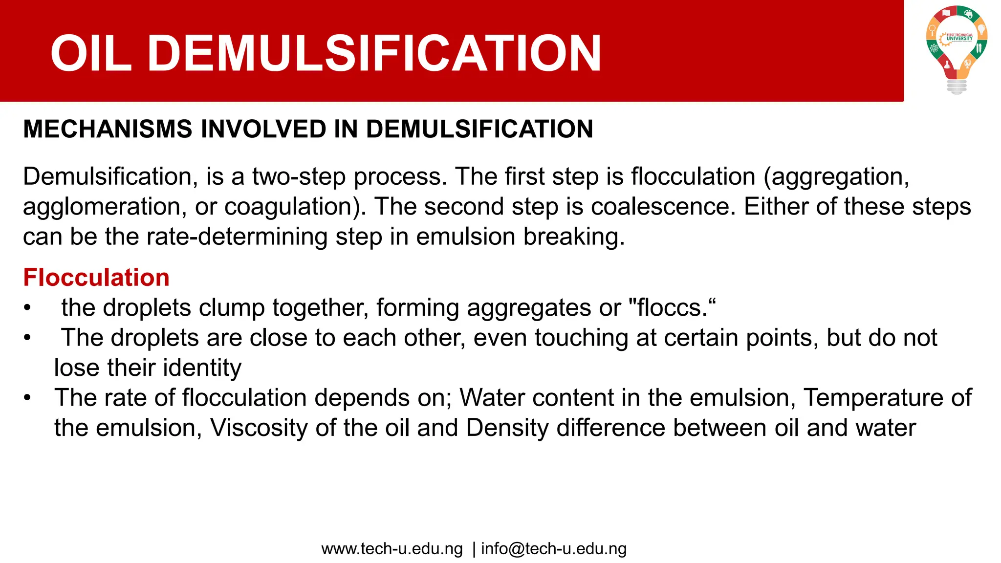 www.tech-u.edu.ng | info@tech-u.edu.ng
OIL DEMULSIFICATION
MECHANISMS INVOLVED IN DEMULSIFICATION
Demulsification, is a two-step process. The first step is flocculation (aggregation,
agglomeration, or coagulation). The second step is coalescence. Either of these steps
can be the rate-determining step in emulsion breaking.
Flocculation
• the droplets clump together, forming aggregates or "floccs.“
• The droplets are close to each other, even touching at certain points, but do not
lose their identity
• The rate of flocculation depends on; Water content in the emulsion, Temperature of
the emulsion, Viscosity of the oil and Density difference between oil and water
 