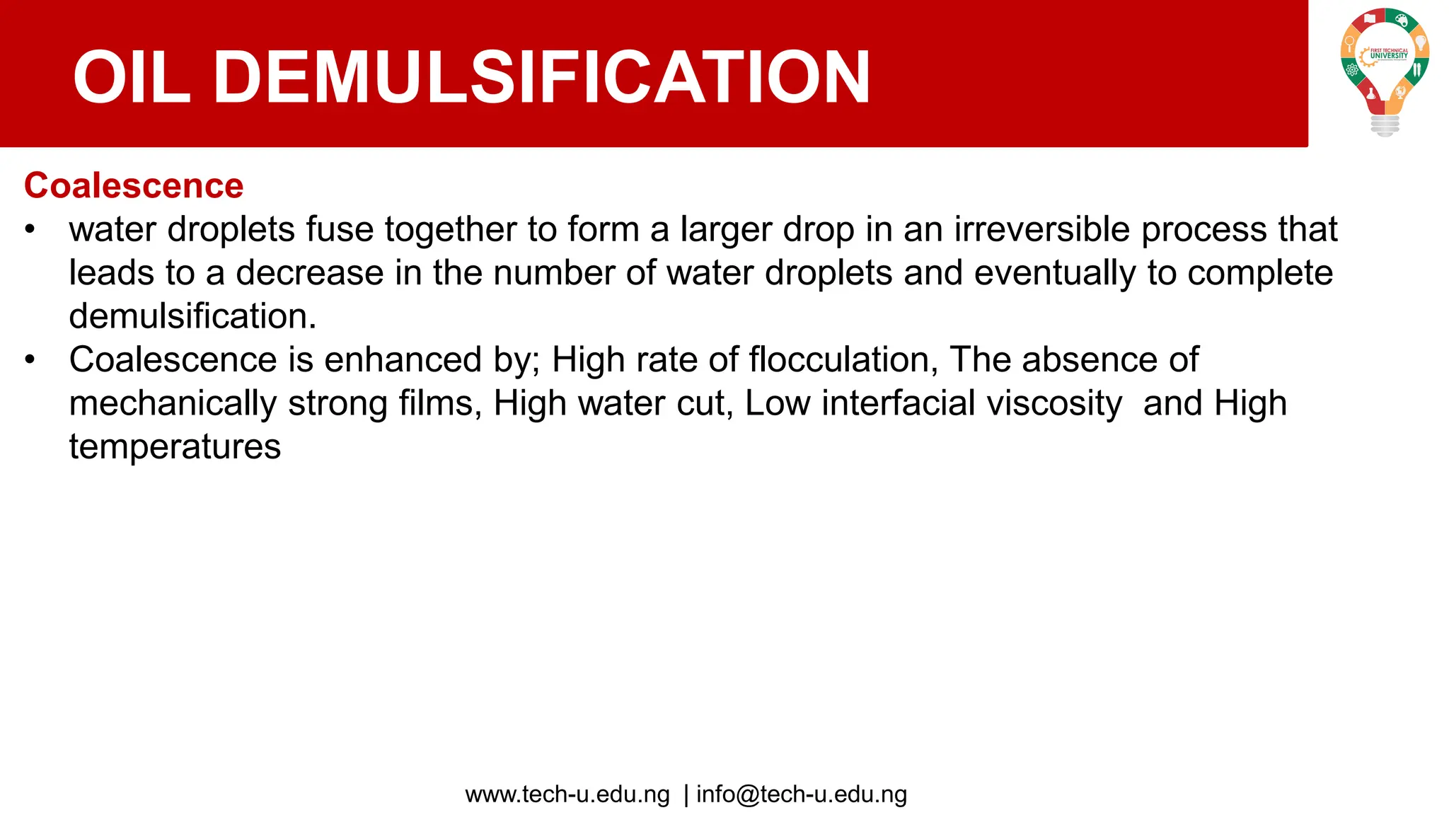 www.tech-u.edu.ng | info@tech-u.edu.ng
OIL DEMULSIFICATION
Coalescence
• water droplets fuse together to form a larger drop in an irreversible process that
leads to a decrease in the number of water droplets and eventually to complete
demulsification.
• Coalescence is enhanced by; High rate of flocculation, The absence of
mechanically strong films, High water cut, Low interfacial viscosity and High
temperatures
 