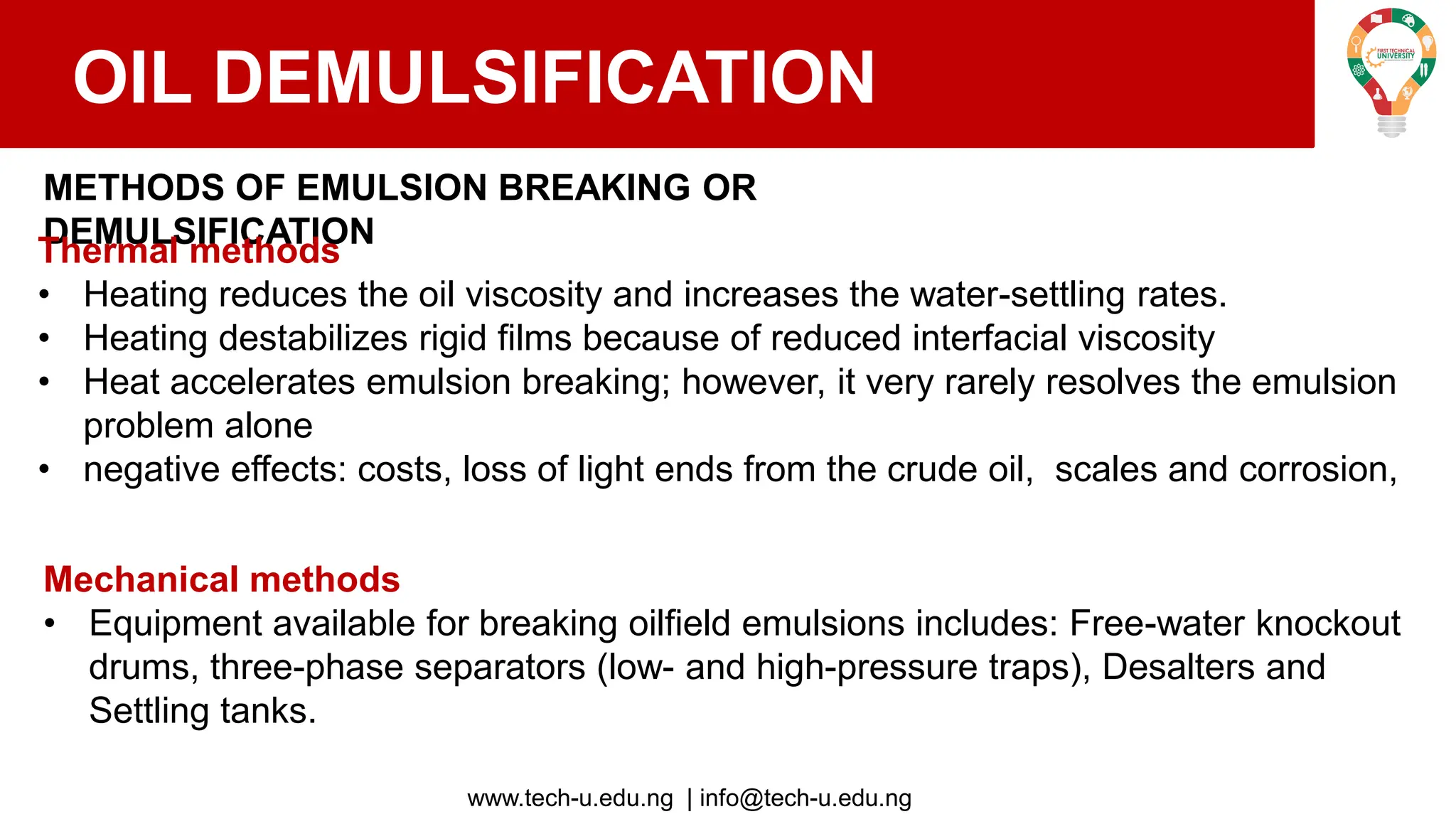 www.tech-u.edu.ng | info@tech-u.edu.ng
OIL DEMULSIFICATION
METHODS OF EMULSION BREAKING OR
DEMULSIFICATION
Thermal methods
• Heating reduces the oil viscosity and increases the water-settling rates.
• Heating destabilizes rigid films because of reduced interfacial viscosity
• Heat accelerates emulsion breaking; however, it very rarely resolves the emulsion
problem alone
• negative effects: costs, loss of light ends from the crude oil, scales and corrosion,
Mechanical methods
• Equipment available for breaking oilfield emulsions includes: Free-water knockout
drums, three-phase separators (low- and high-pressure traps), Desalters and
Settling tanks.
 