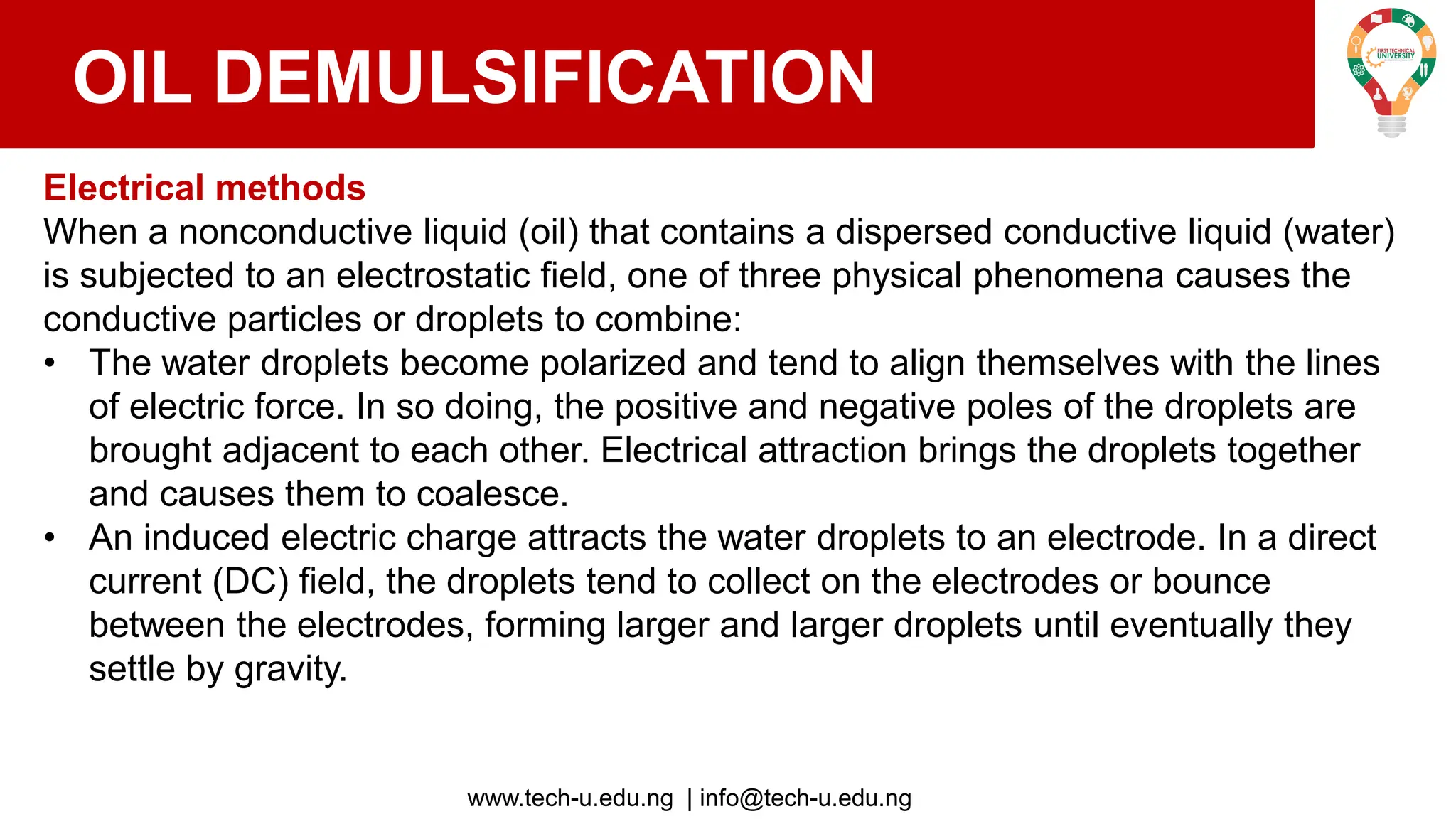 www.tech-u.edu.ng | info@tech-u.edu.ng
OIL DEMULSIFICATION
Electrical methods
When a nonconductive liquid (oil) that contains a dispersed conductive liquid (water)
is subjected to an electrostatic field, one of three physical phenomena causes the
conductive particles or droplets to combine:
• The water droplets become polarized and tend to align themselves with the lines
of electric force. In so doing, the positive and negative poles of the droplets are
brought adjacent to each other. Electrical attraction brings the droplets together
and causes them to coalesce.
• An induced electric charge attracts the water droplets to an electrode. In a direct
current (DC) field, the droplets tend to collect on the electrodes or bounce
between the electrodes, forming larger and larger droplets until eventually they
settle by gravity.
 