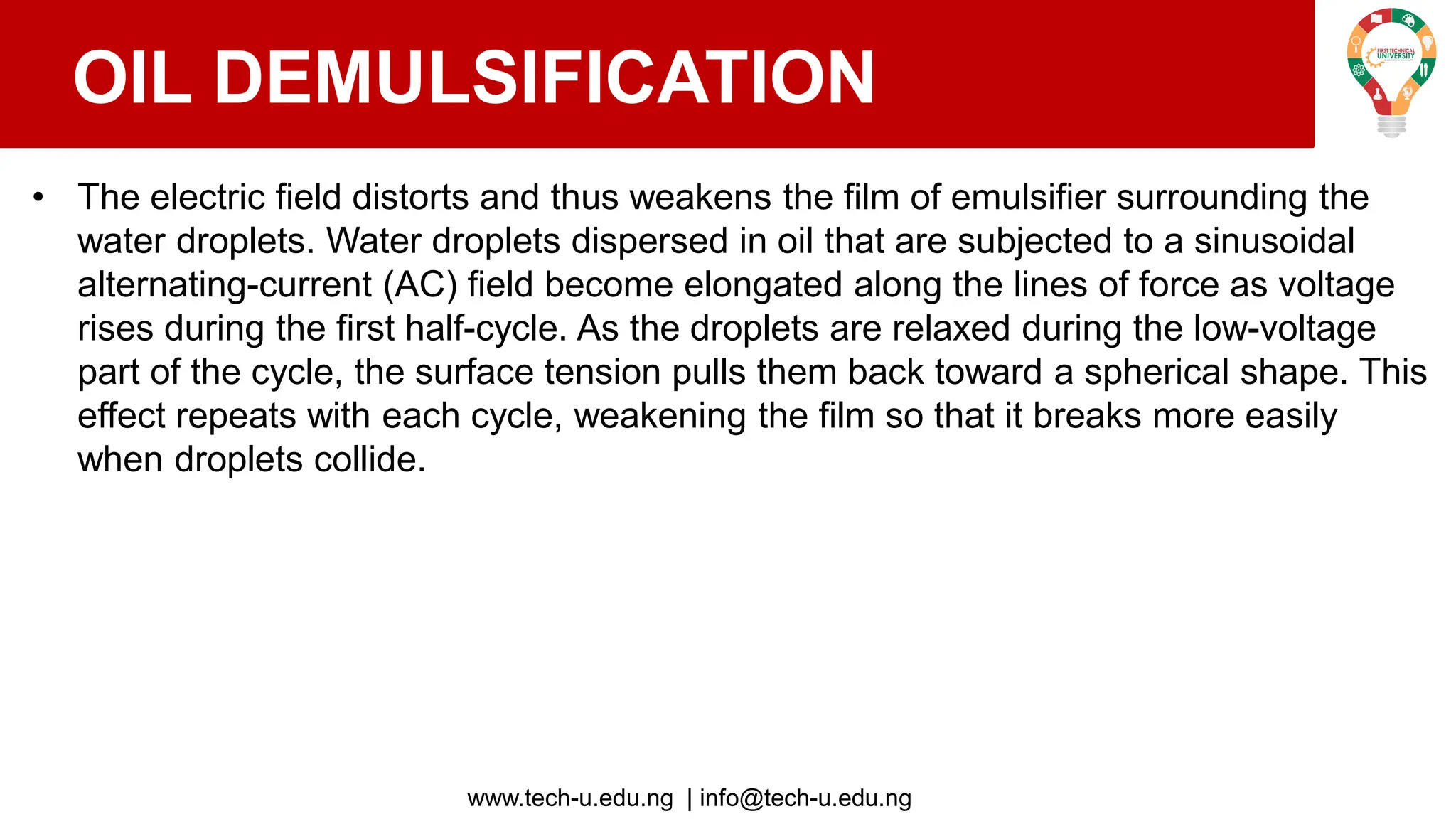 www.tech-u.edu.ng | info@tech-u.edu.ng
OIL DEMULSIFICATION
• The electric field distorts and thus weakens the film of emulsifier surrounding the
water droplets. Water droplets dispersed in oil that are subjected to a sinusoidal
alternating-current (AC) field become elongated along the lines of force as voltage
rises during the first half-cycle. As the droplets are relaxed during the low-voltage
part of the cycle, the surface tension pulls them back toward a spherical shape. This
effect repeats with each cycle, weakening the film so that it breaks more easily
when droplets collide.
 