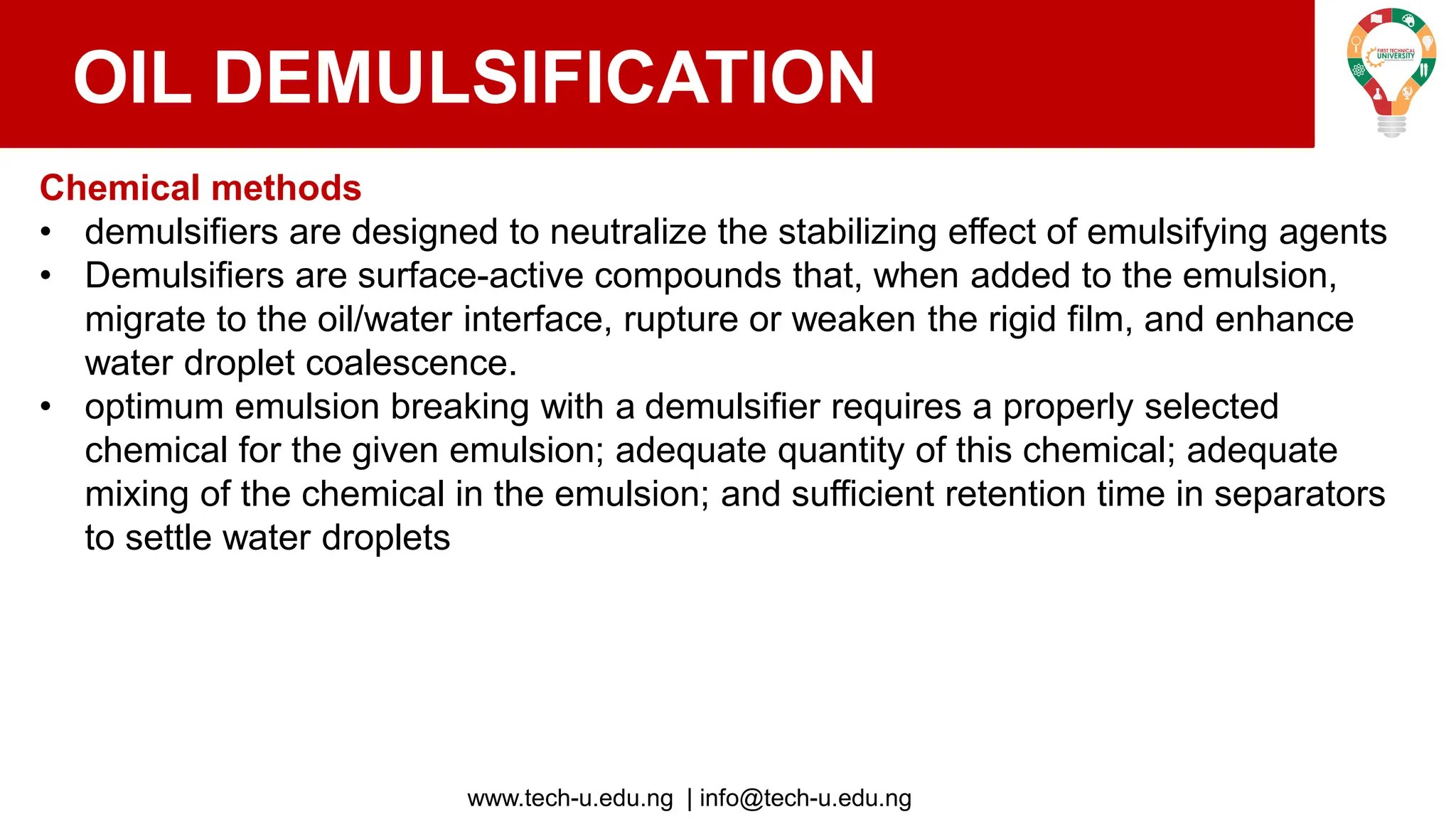www.tech-u.edu.ng | info@tech-u.edu.ng
OIL DEMULSIFICATION
Chemical methods
• demulsifiers are designed to neutralize the stabilizing effect of emulsifying agents
• Demulsifiers are surface-active compounds that, when added to the emulsion,
migrate to the oil/water interface, rupture or weaken the rigid film, and enhance
water droplet coalescence.
• optimum emulsion breaking with a demulsifier requires a properly selected
chemical for the given emulsion; adequate quantity of this chemical; adequate
mixing of the chemical in the emulsion; and sufficient retention time in separators
to settle water droplets
 