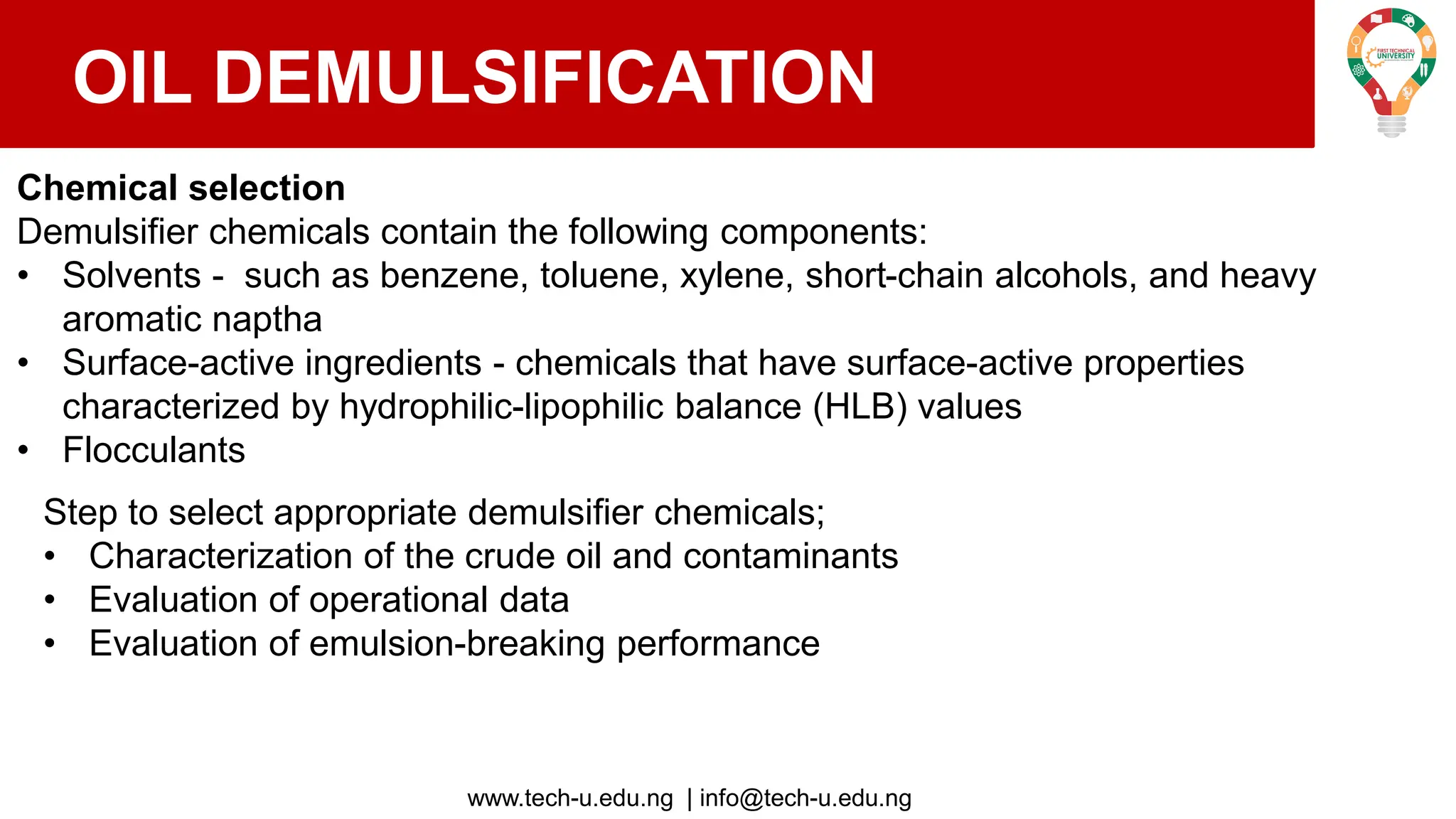 www.tech-u.edu.ng | info@tech-u.edu.ng
OIL DEMULSIFICATION
Chemical selection
Demulsifier chemicals contain the following components:
• Solvents - such as benzene, toluene, xylene, short-chain alcohols, and heavy
aromatic naptha
• Surface-active ingredients - chemicals that have surface-active properties
characterized by hydrophilic-lipophilic balance (HLB) values
• Flocculants
Step to select appropriate demulsifier chemicals;
• Characterization of the crude oil and contaminants
• Evaluation of operational data
• Evaluation of emulsion-breaking performance
 