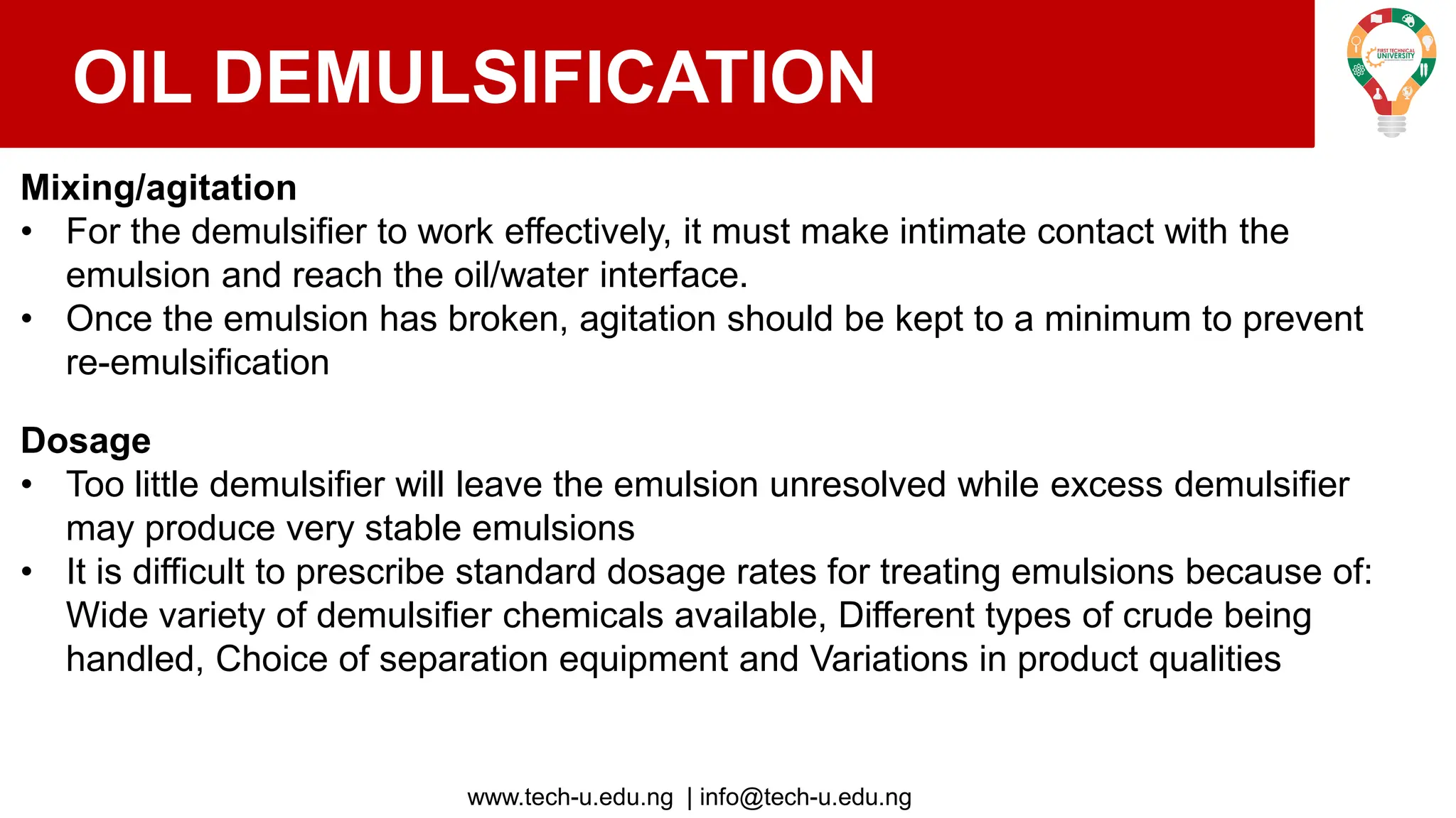 www.tech-u.edu.ng | info@tech-u.edu.ng
OIL DEMULSIFICATION
Mixing/agitation
• For the demulsifier to work effectively, it must make intimate contact with the
emulsion and reach the oil/water interface.
• Once the emulsion has broken, agitation should be kept to a minimum to prevent
re-emulsification
Dosage
• Too little demulsifier will leave the emulsion unresolved while excess demulsifier
may produce very stable emulsions
• It is difficult to prescribe standard dosage rates for treating emulsions because of:
Wide variety of demulsifier chemicals available, Different types of crude being
handled, Choice of separation equipment and Variations in product qualities
 