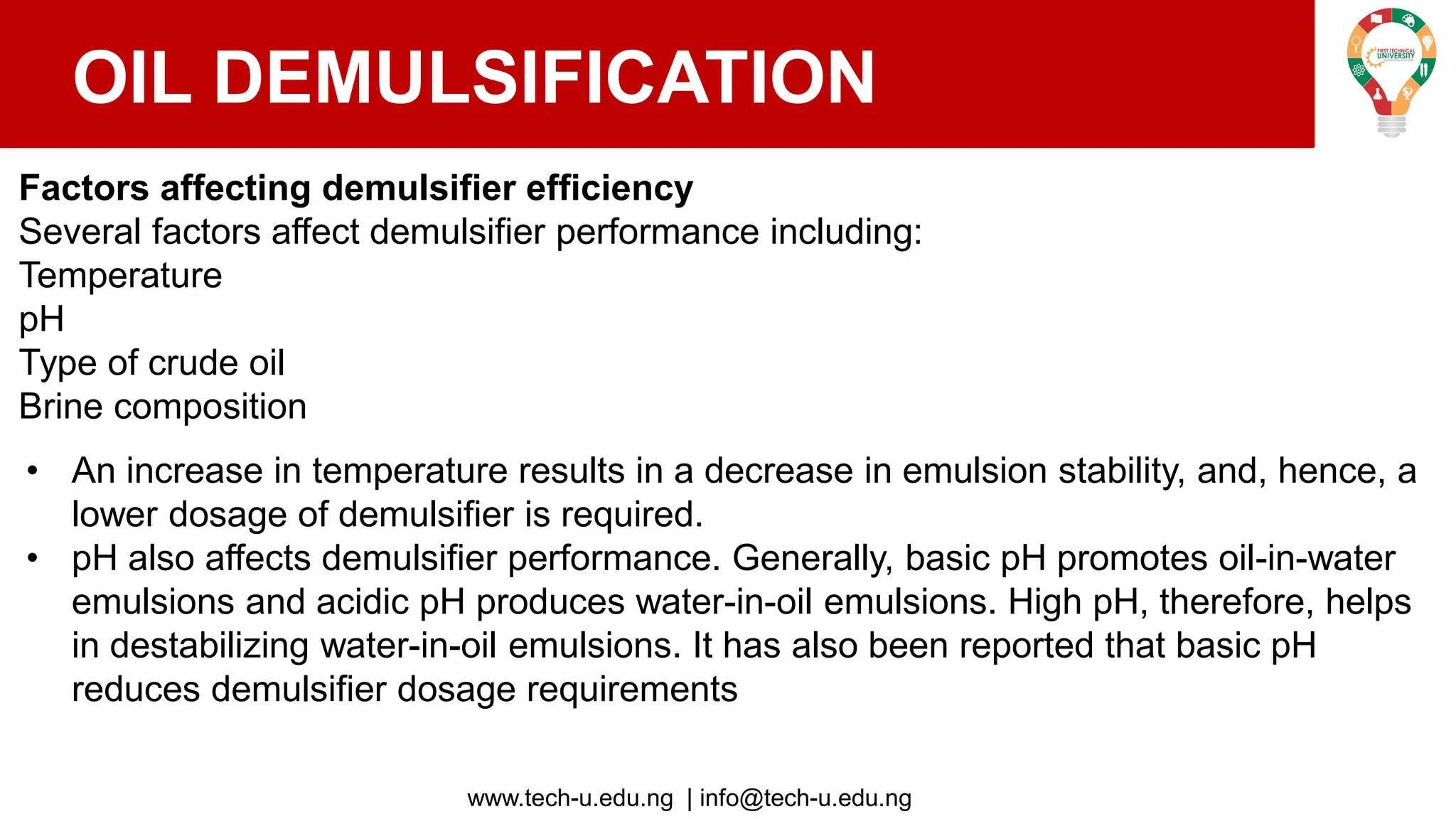 www.tech-u.edu.ng | info@tech-u.edu.ng
OIL DEMULSIFICATION
Factors affecting demulsifier efficiency
Several factors affect demulsifier performance including:
Temperature
pH
Type of crude oil
Brine composition
• An increase in temperature results in a decrease in emulsion stability, and, hence, a
lower dosage of demulsifier is required.
• pH also affects demulsifier performance. Generally, basic pH promotes oil-in-water
emulsions and acidic pH produces water-in-oil emulsions. High pH, therefore, helps
in destabilizing water-in-oil emulsions. It has also been reported that basic pH
reduces demulsifier dosage requirements
 
