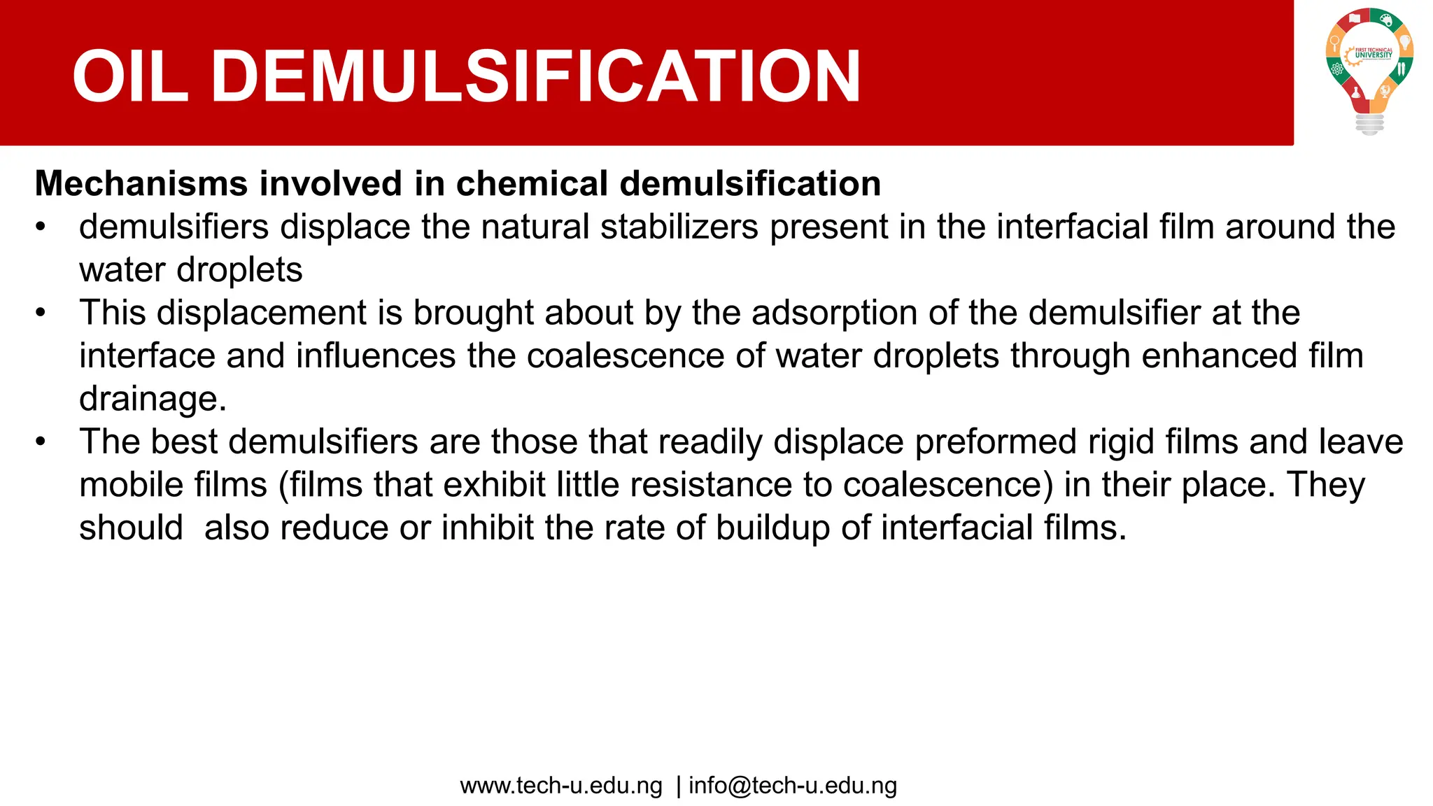 www.tech-u.edu.ng | info@tech-u.edu.ng
OIL DEMULSIFICATION
Mechanisms involved in chemical demulsification
• demulsifiers displace the natural stabilizers present in the interfacial film around the
water droplets
• This displacement is brought about by the adsorption of the demulsifier at the
interface and influences the coalescence of water droplets through enhanced film
drainage.
• The best demulsifiers are those that readily displace preformed rigid films and leave
mobile films (films that exhibit little resistance to coalescence) in their place. They
should also reduce or inhibit the rate of buildup of interfacial films.
 