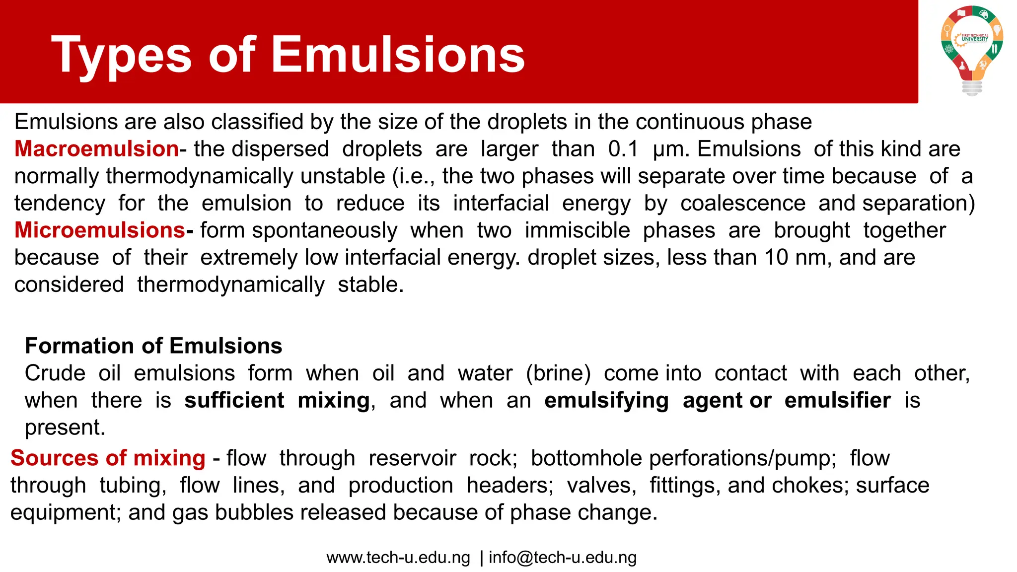 www.tech-u.edu.ng | info@tech-u.edu.ng
Types of Emulsions
Emulsions are also classified by the size of the droplets in the continuous phase
Macroemulsion- the dispersed droplets are larger than 0.1 μm. Emulsions of this kind are
normally thermodynamically unstable (i.e., the two phases will separate over time because of a
tendency for the emulsion to reduce its interfacial energy by coalescence and separation)
Microemulsions- form spontaneously when two immiscible phases are brought together
because of their extremely low interfacial energy. droplet sizes, less than 10 nm, and are
considered thermodynamically stable.
Formation of Emulsions
Crude oil emulsions form when oil and water (brine) come into contact with each other,
when there is sufficient mixing, and when an emulsifying agent or emulsifier is
present.
Sources of mixing - flow through reservoir rock; bottomhole perforations/pump; flow
through tubing, flow lines, and production headers; valves, fittings, and chokes; surface
equipment; and gas bubbles released because of phase change.
 