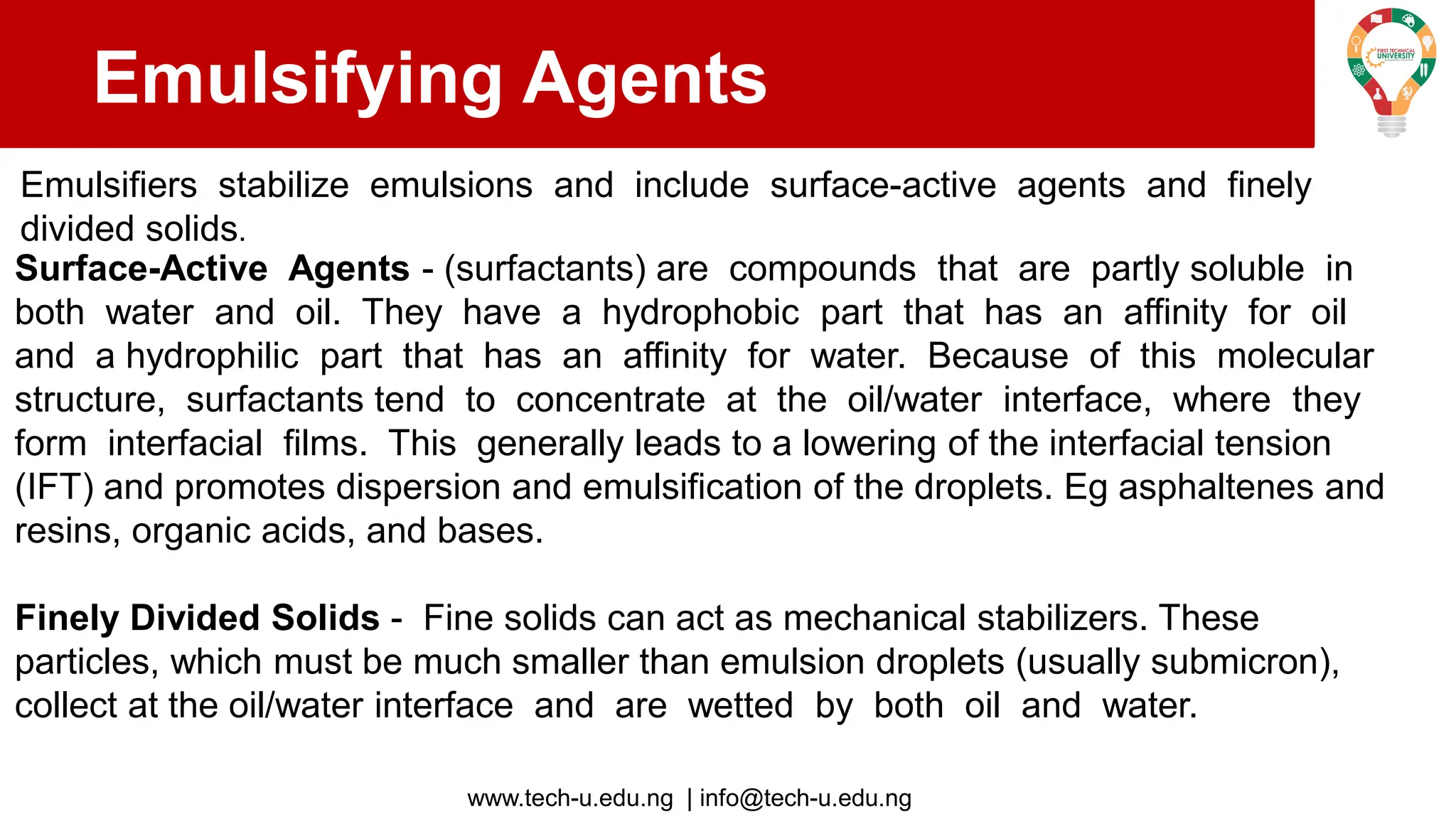 www.tech-u.edu.ng | info@tech-u.edu.ng
Emulsifying Agents
Emulsifiers stabilize emulsions and include surface-active agents and finely
divided solids.
Surface-Active Agents - (surfactants) are compounds that are partly soluble in
both water and oil. They have a hydrophobic part that has an affinity for oil
and a hydrophilic part that has an affinity for water. Because of this molecular
structure, surfactants tend to concentrate at the oil/water interface, where they
form interfacial films. This generally leads to a lowering of the interfacial tension
(IFT) and promotes dispersion and emulsification of the droplets. Eg asphaltenes and
resins, organic acids, and bases.
Finely Divided Solids - Fine solids can act as mechanical stabilizers. These
particles, which must be much smaller than emulsion droplets (usually submicron),
collect at the oil/water interface and are wetted by both oil and water.
 