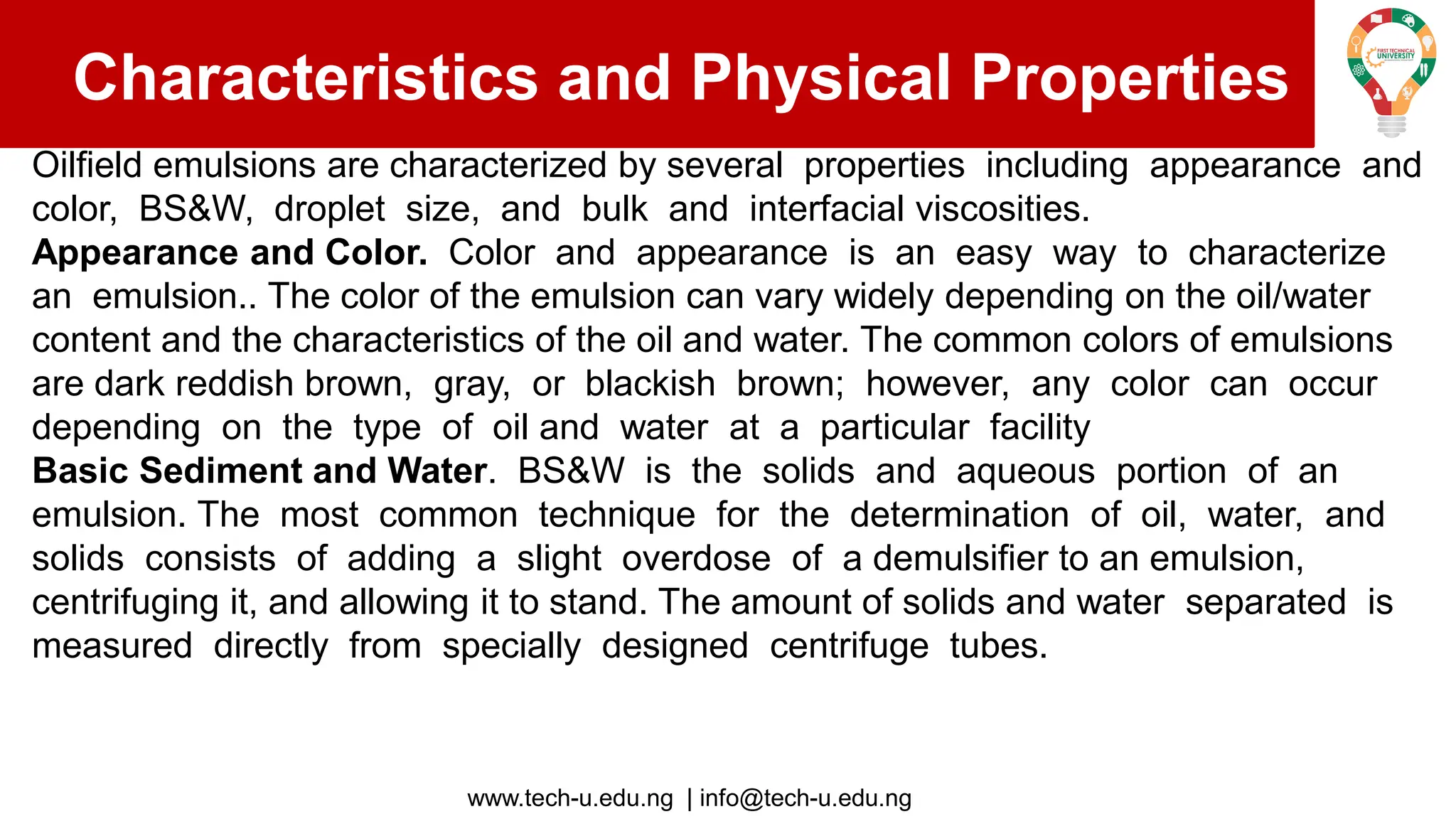 www.tech-u.edu.ng | info@tech-u.edu.ng
Characteristics and Physical Properties
Oilfield emulsions are characterized by several properties including appearance and
color, BS&W, droplet size, and bulk and interfacial viscosities.
Appearance and Color. Color and appearance is an easy way to characterize
an emulsion.. The color of the emulsion can vary widely depending on the oil/water
content and the characteristics of the oil and water. The common colors of emulsions
are dark reddish brown, gray, or blackish brown; however, any color can occur
depending on the type of oil and water at a particular facility
Basic Sediment and Water. BS&W is the solids and aqueous portion of an
emulsion. The most common technique for the determination of oil, water, and
solids consists of adding a slight overdose of a demulsifier to an emulsion,
centrifuging it, and allowing it to stand. The amount of solids and water separated is
measured directly from specially designed centrifuge tubes.
 