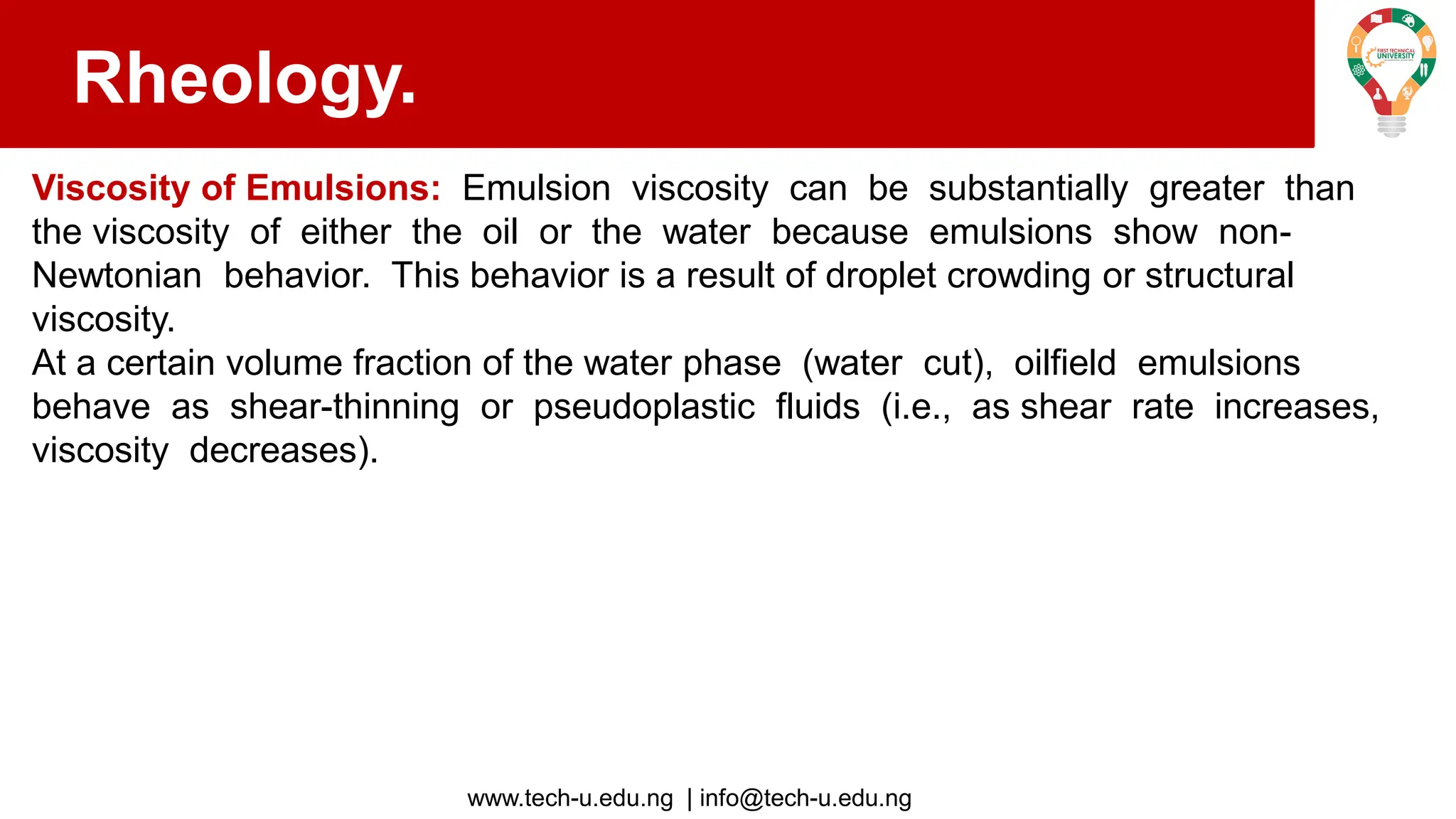 www.tech-u.edu.ng | info@tech-u.edu.ng
Rheology.
Viscosity of Emulsions: Emulsion viscosity can be substantially greater than
the viscosity of either the oil or the water because emulsions show non-
Newtonian behavior. This behavior is a result of droplet crowding or structural
viscosity.
At a certain volume fraction of the water phase (water cut), oilfield emulsions
behave as shear-thinning or pseudoplastic fluids (i.e., as shear rate increases,
viscosity decreases).
 