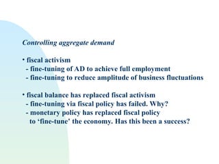 Controlling aggregate demand
• fiscal activism
- fine-tuning of AD to achieve full employment
- fine-tuning to reduce amplitude of business fluctuations
• fiscal balance has replaced fiscal activism
- fine-tuning via fiscal policy has failed. Why?
- monetary policy has replaced fiscal policy
to ‘fine-tune’ the economy. Has this been a success?
 