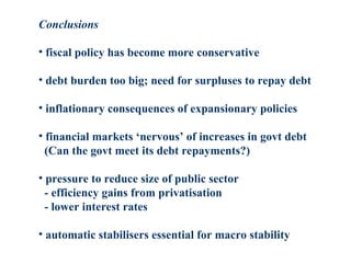 Conclusions
• fiscal policy has become more conservative
• debt burden too big; need for surpluses to repay debt
• inflationary consequences of expansionary policies
• financial markets ‘nervous’ of increases in govt debt
(Can the govt meet its debt repayments?)
• pressure to reduce size of public sector
- efficiency gains from privatisation
- lower interest rates
• automatic stabilisers essential for macro stability
 