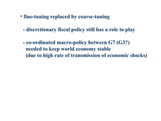 • fine-tuning replaced by coarse-tuning
- discretionary fiscal policy still has a role to play
- co-ordinated macro-policy between G7 (G3?)
needed to keep world economy stable
(due to high rate of transmission of economic shocks)
 