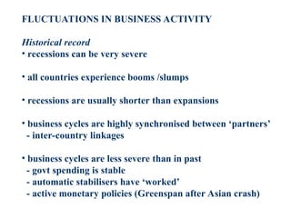 FLUCTUATIONS IN BUSINESS ACTIVITY
Historical record
• recessions can be very severe
• all countries experience booms /slumps
• recessions are usually shorter than expansions
• business cycles are highly synchronised between ‘partners’
- inter-country linkages
• business cycles are less severe than in past
- govt spending is stable
- automatic stabilisers have ‘worked’
- active monetary policies (Greenspan after Asian crash)
 