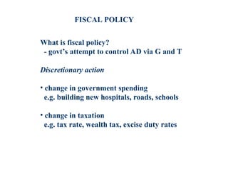 What is fiscal policy?
- govt’s attempt to control AD via G and T
Discretionary action
• change in government spending
e.g. building new hospitals, roads, schools
• change in taxation
e.g. tax rate, wealth tax, excise duty rates
FISCAL POLICY
 