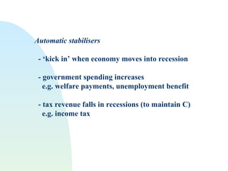 Automatic stabilisers
- ‘kick in’ when economy moves into recession
- government spending increases
e.g. welfare payments, unemployment benefit
- tax revenue falls in recessions (to maintain C)
e.g. income tax
 