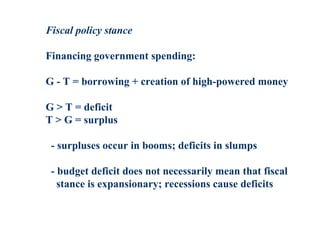 Fiscal policy stance
Financing government spending:
G - T = borrowing + creation of high-powered money
G > T = deficit
T > G = surplus
- surpluses occur in booms; deficits in slumps
- budget deficit does not necessarily mean that fiscal
stance is expansionary; recessions cause deficits
 