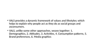 • VALS provides a dynamic framework of values and lifestyles; which
helps to explain why people act as they do as social groups and
asconsumers.
• VALS, unlike some other approaches, weave together: 1.
Demographics, 2. Attitudes, 3. Activities, 4. Consumption patterns, 5.
Brand preferences, 6. Media graphics
 